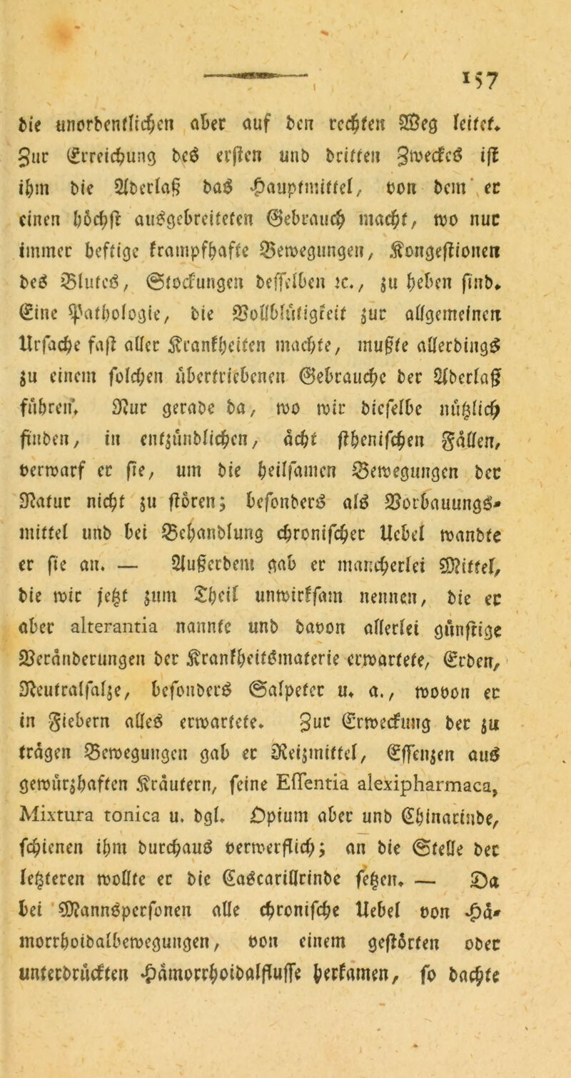 / unorbenflic^cn aber auf bctr rccjfen SÖeg Icifcf* guc (fiTcic^ung bcö (?r|?cn unö briffeii gmecfcö ifl i^im t»ie Slberlaf? baö |)aupfmifrcl, bon bcm\cn einen au^gcDreifefen 0ebi’aiic^ mac^)(, njo nuc immer beffige frampfbafie 55emegun9en, ^oncjef^ioneri t>e^ Sluteö, ©iocTungen beffelben k,, ju fiub* ^inc ^'atbolo^ie, bie SSotlblurigieit ^ur alfgemefnen Xlrfacbe fafX aller ^Iranfbeifen ntaebte, muffe allerbing^ ju einem fülcfen übertriebenen gebrauche ber Sfberlaf fubreiu 3Rur gerabe ba, wo mir bicfelbc nu^lic^ finben, in enf^unblicben, aeft ftbenifeben gdöfen, bermarf er fie, um bie bfi^fauien ^emegungen bcc Statur nicht ju fXoren; befonberö alö 2?orbauungö* mittel iinb bei 55ebanblung ebronifeber Ucbel manbte er fte an. — Sluferbem gab er mancb^rlci SD?ittef, bie mir |e^t jum 2:bcil unmirffam nennen, bie ec aber alterantia nannte unb bauon allerlei gnnfrige SBerdnberungen ber ^ranfb<^’iff?»taterie ermartete, €rben, ’ DXcutralfalje, befonber^ ©alpeter m a., mobon ec in giebern alleö ermartete. guc ^rmeefung ber ju tragen ^emegungen gab ec S^eijmittel, ^ITen^en auö gemur^baften Krautern, feine Eflentia alexipharmaca, Mixtura tonica u. bgl. £)pium aber unb ^binacinbe, febienen ibm burebauö bermerflicb; an bie ©teile ber le^teren mollte ec bie ^a^cariClrinbc fe^en. — ©a bei ’^anni^perfonen alle ebronifebe Hebel uon morrboibalbemegungen, bon einem gefXdrten oben unterbrueften »pdmorrboibalflujTe b^rfrt'men, fp baebte