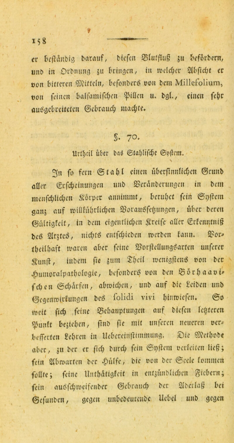 I f 158 — er (u'l^anbiö batauf, bicfcn 55(ufflug ju ^cforbern, imb in Orbnimg ju bringen, in a'dcbcr ec con biücrcn ^iiftcln, befonberö t)on bem Millefolium, t)on feinen 'balfamifc^en ^MÜen u. bgf, einen fe^c k. * oui^gcbceUefcn 0ebrnuc(> maej^re» I §. 70* Urf^iil u^cr baä  \ 3n fo fern einen überpnnficOen 0runb eitler (Srfc^einungen iinb 2>eranberinigen in bem nienfc^uien 5t6vpcc einnimmt, beruhet fein ©pflem ganj (luf anüfubrlic^en «Boram^fe^ungen, über bereu 0ültigfeit, in bem eigenttic^en greife aller (grfenntnig beö 5irjtciS, nicbti? entfe^ieben merben fann. 2?or^ tbeiU)aft maren aber feine SjorffeUung^arten unferec i^unft, inbem fic ^um ‘l:beil meniggenö t)on bec s^umoralpatbctogie, befonberi^ von ben iBorbaaoi^ febeu 0cf)drfen, abmicben, unb auf bie £ctbcn unb 0egenmirfungcn beö folidi vivi binmiefeiu @0 tvetc fie^ feine Behauptungen auf^ biefen te0tcrcn q^unft belieben, ftnb fie mit unferen neueren oer-- bcffectcn lehren in Uebereinflimmung. ©ie ^?etbobe aber, ju ber er ficb bureb fein 0nftem üerieifen lieg; fein'Sibanirten ber ‘^ulfe, bie t>on ber @eele femmen füttfe; feine Untbdtigfeit in ent;ünblicben giebern; , 'fein am^febmeifenber 0ebrancb ber 2tberlag bei 0efunben, gegen unbebeutenbe Uebei unb gegen I