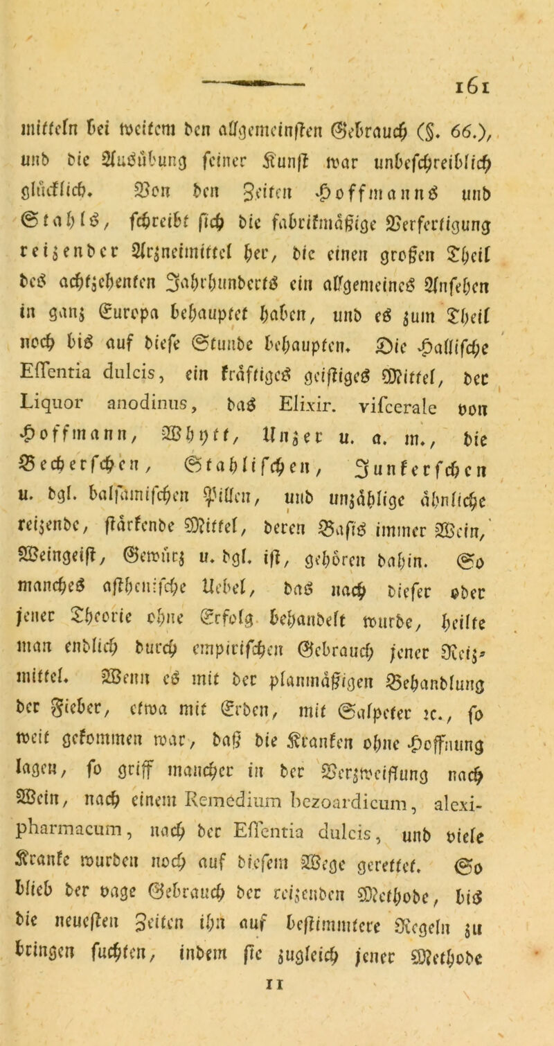 / inltfcfn üei tvdfcm ^cn alT^cmcinfTcn ©el^rauc^ (§. 66.), iiMb Mc Slus^iil'ung feiner ^'un|l tvar unbefc^reiDIic^ ölucf(ic&* 53cn bei! 3eiffJ^ ‘f>offinanni$ unb fi^ireibt fict> bic fabeifmd^ieje SJerferiigung reisenber Sir^neimittel ^er, bic einen (jrc§en ^T^eil bee: ac^fjc^jenfen 3‘^()rf)anberrö ein nlf^enieine^ Sfnfefxn in ganj ^urepa be^aupref ^)aben, unb (ß ^um ^l)äl ncc^ biö auf biefe @tuiibc be(;aupien* S^ic ^ciiU(d)e EfTentia dulcis, ein frdfiijjeö ödfligeö mttd, bec Liquor anodiniis, ba^ Elixir. vifcerale uoii ^offmann, mi)i)tt, Unaec u. a. in^, bie $5ecberfc^en, ©fa^Iifc^en, 3unferfc0cii u. bgl. bal|ainifc^en ^^i((cn, unb un^d^)^()c dbnfid^e rei^enbe, ffarfenbe 9)?iife(/ beren ^afi^ immer 2Bein, ^IBeingeifl, ^emuej u. bgL if], geboren bnbin. @o nmnebeö a|ibcnrfd;e Hebel, taß nach «?bec jener 5:beorie ebne 0rfo(g. kbanbeft mürbe, bedfe man enblicf; bureb empirifeben ©ebrauef; jener 9iei^^ iniriel* 2Benii et$ mit ber pianmd^igen 53ebanblung ber gieber, efma mit (Jrben, mit ©afpeter >c., fo meit gefommen mar, ba^ bie ^^ranfen obne Hoffnung lagen, fo griff mancher in ber 'S^er^mciffung nac^ SBein, nach einem Remcdiiim bczoaidicum, alexi- pharmacum, uacb ber Eficntia dulcis, unb uielc Ä'ranfe mürben nod) auf biefem 3ßege gerettet, 0o blieb ber uage gebrauch bet rei^enben S0?etbobe, biiJ bie neuefben Seiten H;n auf beftimmtere Siegeln ju bringen fuc^iten, inbem (Te jugteicb jener SS)?etbobc