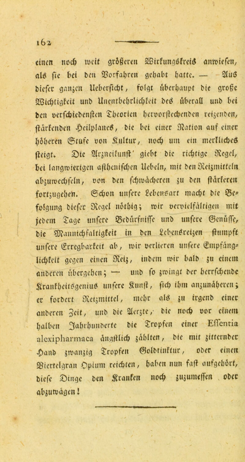 einen «oc^ ft)ci( gr6§cren SKirfum^sfrei^ ann^tefen, dö fie bei ten 23orfal;ren gehabt batte, — -3Iuö biefee ganjen Ueberfiebt, folgt überhaupt bie gro§e SlSicbtigftit unb Unentbebrlichfeit bet^ überall uiib bei ben oerfcbieben(ten tbeorien bet'oorflecbenben reijenben, jlarfcnben bic bei einer .Ration auf einer b^beren 0tufe oon .Kultur, noch um ein merHicbeö jleigt* löie 5(rjneifuntV giebt btc richtige Siegel, bei langwierigen aübenifchen Uebeln, mit ben öveijinitfcln abjuwecbfeln, oon ben fchwacberen ju ben ffürfcreii fortjugebeu. 0chon unferc ^ebenoarf macht bie iBe^ folgung biefer Ovcgel notbig; loir oeroielfaltigen mit jebem tage unferc iBebürfniffe unb unfere ©cnüfTe, bie 5D?annichfa!tigfeit in ben ^cben^reijen flumpft * unfere (£rregbarfeit ab, wir oerlicren unfere (?mpfang^ lichfeit gegen einen 3fveij, inbem wir halb ju einem onberen übergeben; — unb fo jwingt ber berrfchenbe ii'ranfbeitt^geniue unferc 5tun|f, fich ibm an;unaheren; er forbert öveijmittel, mehr al^ ;u irgenb einer onberen 3eif, unb bie Olerste,* bie noch oor einem halben 3abrbunberfc bie tropfen einer ElTentia alexipharmaca angtllich jablten, bie mit jitternber ,^anb jwanjig tropfen (^olbtinftur, ober einen «Biertelgran Opium reichten, haben nun fa|f aufgebörf, biefe tüngc ben ^ranfen noch sujUineffen , ober abäutodgen!