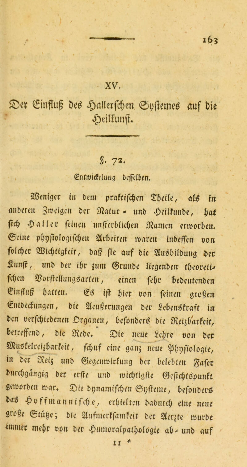 / XV. ©cv (Sinfluf ^allei‘fcf)cn. 0i;flemcö ciuf bie §♦ 72« , (Entnjicfi'Iung öcjTclbcn. ?Sen(gec tit Dem pvaUifd^^n S^^eife, aB fii anbcrcn gn^ctgeii bei: 3f?aruc - unb «^cüfunbe, ^at fic^ fallet feinen unfterblic^en Sfimen ermoeben. ©eine pbpfiologifc^e« Qfcbcitcn tvarcii tnbefTeit ooix fol4>cc 2öic^rigfcif, bag fic auf bie Sfuöbilbuug bcc ^unft ^ unb bec ibr ^uiu @runbc licgcnbeu tt)eoveti* feben 3?orgcÖuugöar(cn, einen febc bebeuienbeii ^inffug b^'itten, ift bicc bon feinen grogen (rntbeefungen, bic Sleugerungen bei’ £cbenj^fraf( in ben uerfebiebenen £)rganen, befonberö bie SJeisbar^eif^ beireffenb, bic Oiebe* 5I)ie neue Sebre tJon bec SJJui^felrcijbarfeir, febuf eine gonj neue ^bbRofogte, ' in bec 9Ceij unb ©egenroirfung bec beiebfen gafec durchgängig ber eege unb miebtigge 0eficbii^punft getborben mac^ 5>ie bpnamifeben ©pgeine, befoubecö baö •^offmannifebe, ecbielfen babureb eine neue groge @ni§e; bie 2iufnierffaniFeit bec fMer^ie a'uebe immec mebr t?on bec v^umocaipaibblcigie ab-unb auf *