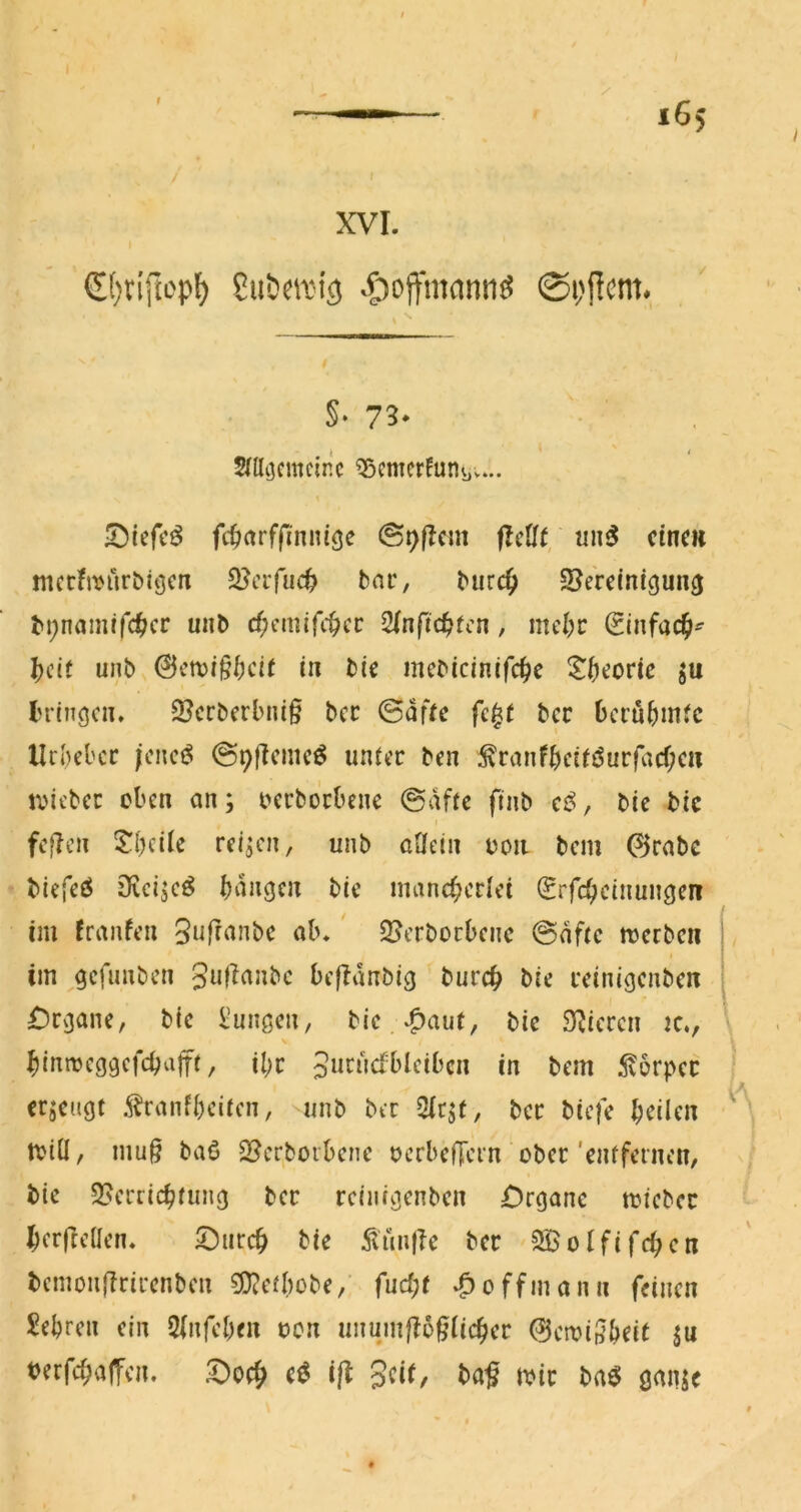 r XVI. G()tijtep^ Su&cit’ics .^loffmcmtiö @i;f!em. §• 73' Mcjcmcinc ^emcrfutiüv... ^Diefcö fc^rtrfj^nnigc flcUt, eine« nKtfivriröitjciT 3?crfuc^ bar, bur4> S^erciniguncj unb c^cmifc^cc Sfnftc^fc«, mcl;c ginfac^^ ^cif unb tu bie mebicinifcfic ^()eoric ju bringen» 3?crbcrbnt§ bcc ©dfre fc^t ber bcrubinJc Urheber (cncö (SpfTcmcö unrec ben ^ranfhctföur|acf;cii tvicbcc oben an; oerborbene ©dftc fuib cß>, bie bic fef?cn $^hcile reifen, unb oHcln ooii bem 0rabc biefeö 3icjjeö bdngcn bie mancherlei (Srfcheinun^en im franfen Sufranbe ab. S^erboebene ©dfre merbcii im ^cfimben 3«l^rtnbc befldnbig burch bie reinigenben jDrjjane, bie b’ungen, bie bie Spieren k., hinnjcggefchafft, il;r Jurndbleibcn in bem 5v6rper erzeugt ^ranfheiten, unb ber ber biefe bdlen tviÜ, mu§ baö S^erborbene oerbefTern ober 'entfernen, bie Sperrichtung ber rcinigenben Organe micbec herfteüen. ©iirch bie 5tiin(Ie ber SBoififchen bcmonjlrirenben SJtctbobe,’ fud;t »^offmann feinen Sehren ein 2(nfehen oon unumßo^Uc^cv &ctvil^beU ju berfchaffen. Ooeh iß Seit, ba^ toir baö gaiije