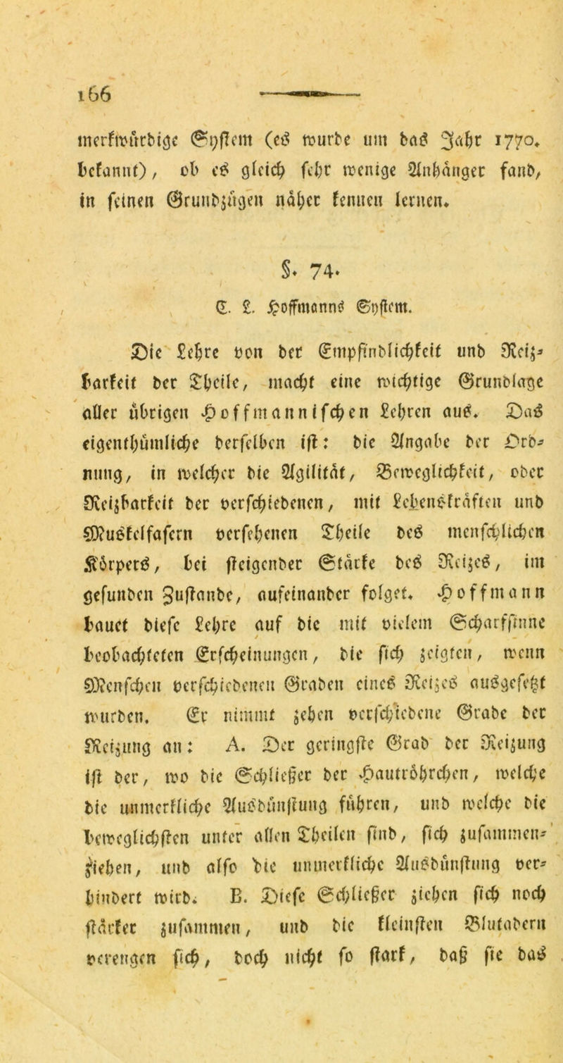 incrfnM'irbi^c 0i;flcm (ei? mürbe um haß Icfamit), ob cß 9^cicb fcbr mcnige Slnbungec fanb, in feinen ©ruubjuoen ndi;ct fenncn lernen* §♦ 74* , G;. £. ^offmonn^i ©i)flcm. ©ic*' £e^rc oon bec ^nipft'nblic^fcir imb 9vci> börfeie ber l^bcHe, inac^f eine roic^ttge 0runbIage ofler übrigen ^offmannifc^en £cbrcn au0* '^aß cigeiul;nnilic^e berfclbcn ifl: bie Singobe ber ^'rb^ nung, in melc^cr bie SigilUnt, ^emeglicbfcit, ober Sfveijbarfcit ber oerfc^iebenen, mit £cbenefrdfien unb SD?u^telfafcrn berfe(;cnen 2^beile beö mcnfcblicbcn Ä'drperiJ, bei fleigcnbec @tdtfe bcö Dicijcö, im gefunben gufionbe, oufeinonber folget* «goffmonn bauet biefe £ebre auf bic mit olelcm ©c^arffnmc beobachteten Scfcheinungcn, bic fiel; scigten, mcim 0}?cnfchen berfchjebencii @raben cine^ iRcijcii^ aut^gcfc^f nnirben. ^r nimmt jeben bcrfd/tcbcne 0rabe ber «^icijung an: A. Der gcringfic 0rab' bec Oeeisung ift ber, mo bic @d;liet]er ber v^autrobrehen, melche # bie unmcrftiche Siu^bimjlung fuhren, unb mcichc bic bcmcglichften unter atlen ^Tbciien finb, fich jufammen-'’ Rieben, unb affo bic iinmerffichc 2(uebun|^nng ber- binberf mtrb* B. Diefc 6d;ae§cr jichen fleh noch fTdrfer jufammen, unb bie (ieinften iBIutabern verengen fich, hoch nicht fo fi^rf, ba§ fie haß