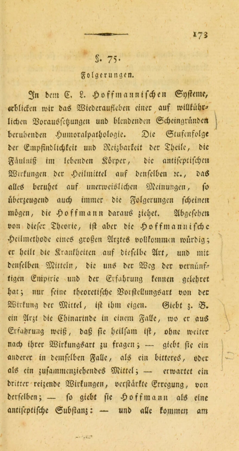 §. 75- S 019 c r u n g e n. 3n bcm ‘^offmaiinifc^cn ecblicfcn a'ic baö 2ÖieberaufJcben cinec^auf wiüful;c^ lieben Ql^orau^fc^ungcu unb Hciibenben ^cbeingruiibcn berubenben ‘^uinorrtfpiU()otogic« !D(e Stufenfolge ber (£mpfTnbii4)feit unb iKci^lnnfcif ber Steife, bic gnulnif im Icbeiibcn 5vorper, bie antifcptifiteu SSiifungen ber *peiimitfef nuf bcnfclben !C«, baö nüeö beru|)et nuf unern?ei^Iicf>cii Si)?einungcn, fo ubcr^cugciib nuc^ immer bie Folgerungen fc^eincii mögen, bie ^o ff mann barauö aieljcf. Sibgefeberi oon biefer 5^l)eorie, i|l aber bie ‘^offmannifebe '^eilmetbobc eine^ großen 5irjte^ ooüfommcn ronrbig; er beilt bie Äranfbciten .auf biefdbe 5(rt, unb mit benfelben ?Ü?itteIn, bie unei ber 2Beg ber oernünf- figen (^iiiptrie unb ber (Srfabrung fennen gelebret bat; nur feine tbeoretifeb^ 2?oi(feÜung^art oon bec SSirfung ber Mittel, ibm eigen. Siebt 5. ein '^r;t bic ^binarinbe in einem Satte, 100 er auö Erfahrung meig, ba§ fte beilfam i|f, ohne mciter nach ihrer ^©irfung^art ju fragen; — giebt fte ein onberer in bemfetben F^lle, aB ein bittere^, ober % alö ein jufammcn;iebenbet^ 55iittel; — ermarfet ein brifrer'rei^enbe SOSirfungen, oerfidrfte (Erregung, oon berfelben; — fo giebt fte *^offmann atö eine antifeptifebe Subflanj: — unb alte foinmen am