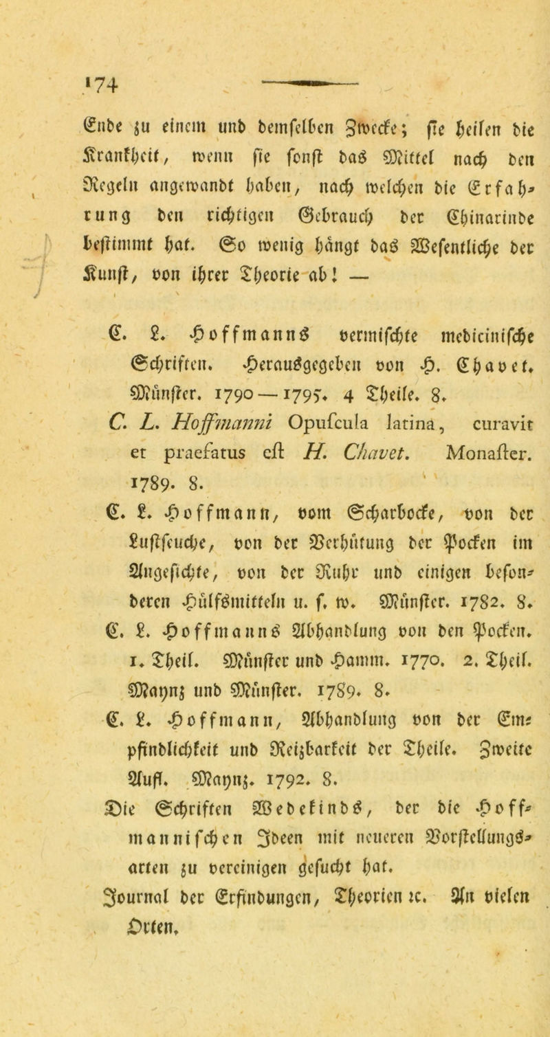 »74 Silbe einem uub bemfclbcn 3«>frfe; fie Reifen bie ivranfiKtr, menu fie fonfl ba^ 3D^ifteI nac^i beti Svetjcl» angetvanbi babcii, nac^ meid;ca bie Srfal)> ninej ben ric^flgca ©cDrauc^ bcc Sbinariabe bejlimme ^af. @o menig f;aag( baö Sßefentlic^e bec ;Kun|I, boa i|>rer ^l:i;eone'al) I — I ' ,S. 2* ‘Ooffmannö bermifd^re mcticinifc^e 0d;riffca. *^erauö9e3ebea boa S^jabef, €Dtünftcr. 1790 —179V 4 5:l;eile» 8» C. Z. Hojfmanni Opufcula latina, curavit et praefatus efl H. Chavet, Monaflcr. 1789- 8. ' S. »Hoffman 11/ bom @c^arbocfe, boa bcc £uflfeucbe, boa bec 25cr^ruuag ber ^oefea im Sliiöeftc^jfe, boa bcc 3vu&c iinb cini^ca befoa- becca »^ülf^mitfeia u. f, tb* 20?ünflcr. 1782* 8* S. 2. ‘^offmaaaö ^IbbonMun^ boa bea ^^oefea. I* ^bei(. ?D?unf?ec unb ^fiomm» 1770. 2. ?I;eif. ^m;a^ unb 0?unfler, 1789» 8. S. 2* »^offmann/ Sfbbanbluag boa bcc Sm? pfinblicbfeit unb DJcijbarfcit bcc ^bcüc. Jnjcifc 2(uf!. ,5D?apaj. 1792, 8. 5)ie ©c^rifrea 2Bebennb^, bec bie ‘^eff^ maanifeben 3been mit ncuccca 2?ocfIcliua<3^^ actea ju becciaigea öcfucbt bat* 3ouraal bcc ScfinbungcH/ 2^()ebcicn ic. 3(a biefen » £)ctem / '