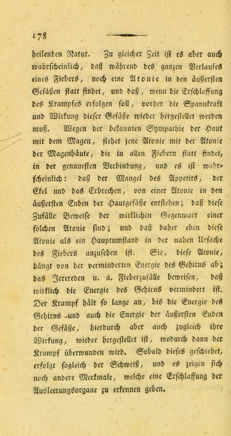 ^cifenben 3« if^ öt’<?r ouc^ wal)cfc^)cinlic^/ tag ivabrcnb beö ganjc» 2?erlaufe^ eiiu’ö ^icbcci^/ no(^ eine Slionte in ben auf erfreu ©ef^^fen flat( firtbei/ unb baf, n?enn bie (Sifcflnffung be^ ^rampfe<? erfolgen foü, t?oti)cc bie @pannfraft unb SSirfung biefee 0efafe wiebec bergefcüct meeben muf. SBcgen ber befannren @pmpatbie ber v^aut mit bem ^agen, jleljct jene 2ltcnie mit ber 2Ifonfe ber SD?agenWute, bie in allen gicbern fatt finbet, in ber gcnaueflcn ©eebinbung, unb cö i|l wabr^ fcbeinlicb: baf bec SD?angel beö 2(ppcfit(?, bcc €fel unb baö €rbrccfen, oon einer Sltcnie in ben auferften €nbcn bec »^autgef^ife enffeben; baf biefe 3ufallc Seweife bec miefliefen 0egcnn>art dnec folcbcn 2ltonie (inb; unb baf babec eben biefe Slfonie alö ein ^auptumjlanb in bcc naben Urfaefe be^ gicbccö anjufeben ifl. 0ie, biefe Slronie, bangt oon bec perminberfen (Energie be^ ©ebirnö ab; ba^ Sccerebeu u. a, gieberjufalle bemeifen, baf ipirflicb bie (Energie beö 0cbirnö peeminbert if» 5)ec i^campf b«^t fOvlange an, bii? bie Energie be^ ©ebienö ^nb auch bie Energie bcc duferfen (Silben bec (Befdfe, bit’tbuccf aber auef jugldcf il)ce 2Birfung, tpiebec bergefeaet ifl, tpobureb bann bec i^rampf übertpunben tpirb^ @obalb biefeö gefebiebet, erfolgt fogleicb bec @cbtpeif, unb e^* jeigen ficb noeb anbere ^jj^ccfmale, tpclcfc eine Scfcfloffung bec 2luöleecungöocgaue ju erfennen geben^