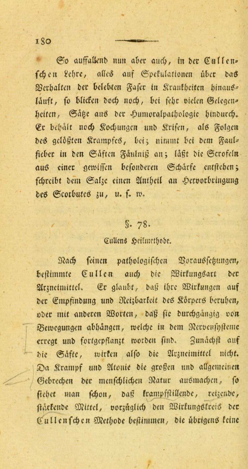 * 00 aujfufti’nb mm, aber and), in bcr Söffen* fc^cu i?c()rc, auf ©pefularionen über baS 2?ecöalfcn ber belebten S^fer iu ^vranfbeifen binaii^^ lauft, fc blidfcn boeb noeb, bei febc oiden 0dcgcu^ beiten, @a^e anß bei* »^umürafpatbolDgic binbureb* ■ €c bebait noch ivocbun^cn imb itrifen, afö folgen bc^ gelbsten 5vrainpfcj5, bei; uimnit bei bem gaui^ ficbec in ben 0aften gdulniB an; id§t bie @crofc(n auf? einet ' ö^milTen befonberen ©ebdrfe entfteben; fcbrdbt belli 0af;e einen 2lntbeil an ‘peroocbfiuöun^ beö @cotbutcö SW/ w* f* n\ t X I % / §. 78* / ' I Gulicn^ ^cilmctbobc. 9^a^ feinen patbolcölfcben 25i?rauf?fe^nn(jcn, be}Timmte €uUen aiicf; bic 2Bidungf?art bec Slrsneimittei, €c glaubt, ba{i ihre Sffiirfuugen auf ber (gmpfinbung unb Oieisbarfeit bei? Äbrpcrf? beruhen, ober mit anbecen “2ßoi’teu, ba‘g fic burcbgdiujig oen ^etvegungen abbdngen, loelcbc iw bem S^ecbenfpficnic erregt unb fortgepflanst morben fiiib. SundcblT auf bic @dftc, iDirfen alfo ble Slcsneimittel nicbf* 5>a ilrampf unb Oltonie bic grefen unb allgemeinen 0ebrecben bec mcnfcblicben SJatur am^macben, fo (lebet man f<bon, ba^ fcanipffüHenbe, reisenbe, jldcfenbe Mittel, oorsnglicb ben SßirfungiJfcdf? bec ^uUenfeben ?9?etbobe bepimmen, bie «beigem? feine