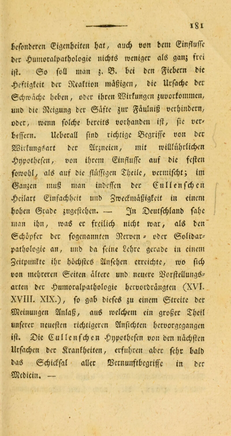 Jcfonbcrcn <Jiöcn^ci(cn nuc^ öon bcm (JinfTuffc tec ^umoralpatbologic nic^t^ rocni^cc a(ö ganj frei ith @0 foÖ man ^ 0. bet ben giebern tic J^tiügfcit bcc JKcaftion mäßigen, bic Uefaebe ber 0cba'acbc beben, ober ihren SSirfungen ^uuürfommcii, inib bie Steigung ber ©afte juc gaulniß- »erbinbern, über, wenn feiebe bereite terb^nben ifl, fie i?er^ befTcrn. UeberaÜ ftnb riebiige 53cgriffe t)on ber Sßiffnngi^art ber Sic^neien, mir miüfübrncben ^ppotbefen,'- t?on ihrem ^inf^u(Tc auf bie fejfen füwoht/ al^ auf bie fTufTiO^m 5'beiie, üermifebt; im ©auä‘en mu§ man inbefTen ber (EuHenfeben ^eilart ^infaebhett uub 3mecfmd0igfcit in einem hoben 0cabe jugeftebeiu — 3n 5!)eutfcbianb fabc man ibn, maö er freiticb nicht mar, alö ben ©cbüpfer ber fegenannten 9?ert>en ^ ober ©ofibar- Pathologie an, unb ba feine £ehre gerabe in einem Seitpunfte ihr bocbf^c^ Slnfehen erreichte, mo ficb pon mehreren ©eiten dftcre unb neuere SJorffellungö- arten ber »^umoralpathologie beroorbrdngtcn (XVI.. XVIII. XIX.), fo gab biefeö ju einem ©treite ber ^Oteinungen 2lnla0, auö meicbem ein großer 2:hcil unferer neueren richtigeren 3Inficbfen beroorgegangen 10. X>ic (EuIIenfcbcn .^ppothefen pon ben udcb0en Urfacben ber ^ranfhriten, erfuhren aber fehc balb baö ©cbictfal • aller 2Jernunftbegriffc in ber 5Dicbicin* —