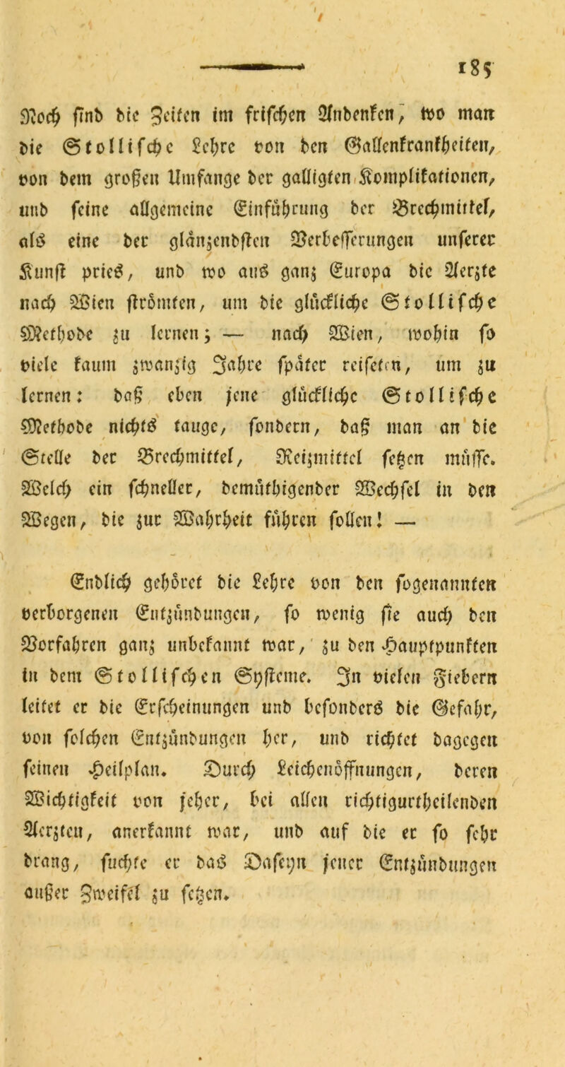 9?cc^ finb btc 5‘^ifcn im frifc^cn 3(nbcn!cn^ ttjo mait bie ©toUifd^c £c^rc ton bcn ©aöcnfranf^eifm, ton bem ^ro§cu Umfvingc bcr cj^iÖiOifni^oinpiifafioncn, tmb feine aOgcmcinc ^infni)rmig bcr S^rec^miffef, eine bcr öldnjcnbflcn S^erbefferungen unferec ilunfl pric^, unb tto auö Europa bic 2icrjte I md) ^^(cn flrbmicn, um bic glucflic^e @iolUfc^e §D?erbobc lernen; — nac^ SBien, 'ttobin fo tielc faum ^amn^ig 3abrc fpdfec rcifeirn, um ju lernen: ba§ eben ;ene QUidtid)c ©toüifc^c COJefbobe nic^tö' tnueje, fonbecn, ba§ man an'bie (Stelle bec 55recbmiffei, 0vei;mittcl fc|cn mniTc. 2ßelcf> ein fc^;neüec, bemufbiejenber SBecbfcl in beit 5öegen, bie juc 5©af)r|>eit fubcen foUcn! — \ o« I €nbltc& geborei bie £ebrc ton ben foöenannieti terborgenen (Snl^unbun^en, fo ttenig fie auel; bcn SJorfabren gan; unbefannt ttar,'ju ben‘öaupfpunften ( in bem (StoHifeben ©pfbeme. 3« giebcrn leitet er bie ^rfebeinungen unb befonberö bie 0cfabr, ton fclcben (2nt;unbungen bcr, unb richtet bagcgeii feinen »^eilplaiu ^uref; Seicbenoffniingcn, beren SSiebtIgfeit ton jeber, bei allen ricbtigurtbeilenben Slcrjfcu, anerfannt mar, unb auf bie ec fo febr brang, fuebfe er baö S;)afei;n |cncc ^ntjunbungen außer Smeifel ju fc^cn*