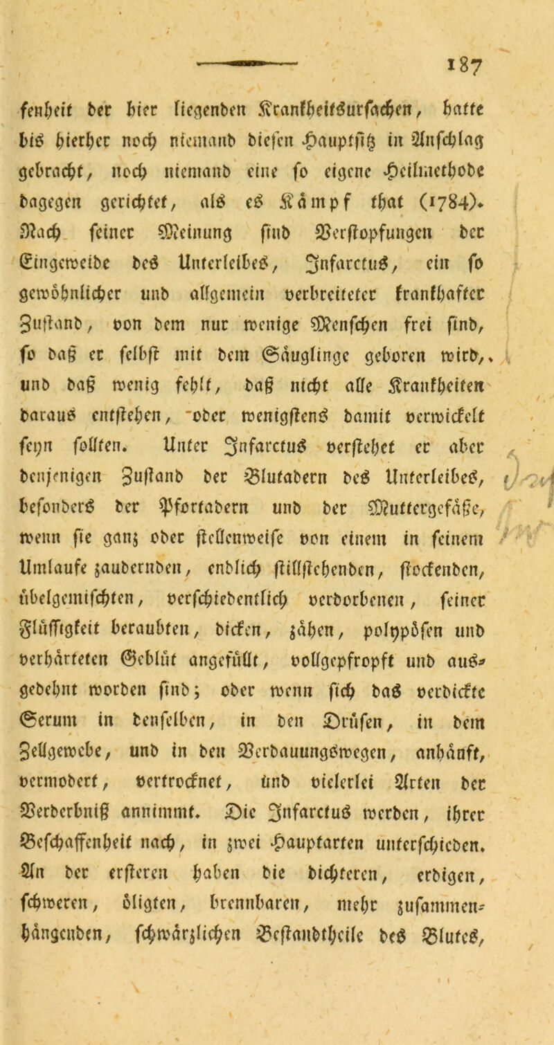 bcc hkt ficoenbcn S'rant8cifSutf«(^<n, 6a(fe S l)iö ^jierlKC noc^ ntcmaiib bicjcn ^aupfn^ in Sinfdjin^ (jcbrac^t, noc^ iiiemanb eine fo eigene -^eihaet^obe bagegen gerichtet, nlö et^ Äampf that (1784)* .O^ach. feiner 9)?einung pnb 25erflopfungeii bec (^ingenjeibe beö Unterieibe^, S^farctu^, ein fo genjo&niicher unb aUgenicin oecbreitetec franfbaftec Suf^anb, oon bem nur trenige ?D?cnfchen frei finb, fo ba§ ec felbfb mit bem @nugiinge geboren mirb,» iinb ba§ menig ba§ nicht a0e ^?ranfbeifeti' baraue^ entfbeben, ober menigf^em^ bamit oermicfelt fei;n follten. Unter 3nfarctut^ oerflebet ec aber V . ben;>nigen Sal^anb bec ^lutabecn be^ Unfedeibet?, befonbertS bec ^fortabern unb bec ?D?uttcrgcfa§e, tvenn fie ganj ober flcnemoeife oon einem in feinem Umlaufe jaubernben, enblich fiillffebenben, floefenben, ubelgemifchten, oerfchiebentnch oerborbenen, feiner' gluffigfeit beraubten, biefen, saben, poippöfen unb betbdrfeten ©eblut angcfuÜt, ooUgepfropft unb au^^ gebebnt morben ftnb; ober menn fich baö oerbiefte (Serum in benfelben, in ben SDrufen, in bem SeÜgemebe, unb in ben SJerbauungOmegen, embduft,- oermobert, bertroefnet, tinb oielerlei 2lrten bec 25erbcrbni§ onnimmt, 5^ie Safarctuö merben, ihrer JBefchajfcnheit nach, in jmei ^auptarten unterfchicben. 2(n bec erfferen haben bie bichferen, erbigen, fchmeren, bligfen, brennbaren, mehr sufammen-- hdngcnbcn, fchmdr^Iichen ^cjlanbthcile bc^ ^lute^.