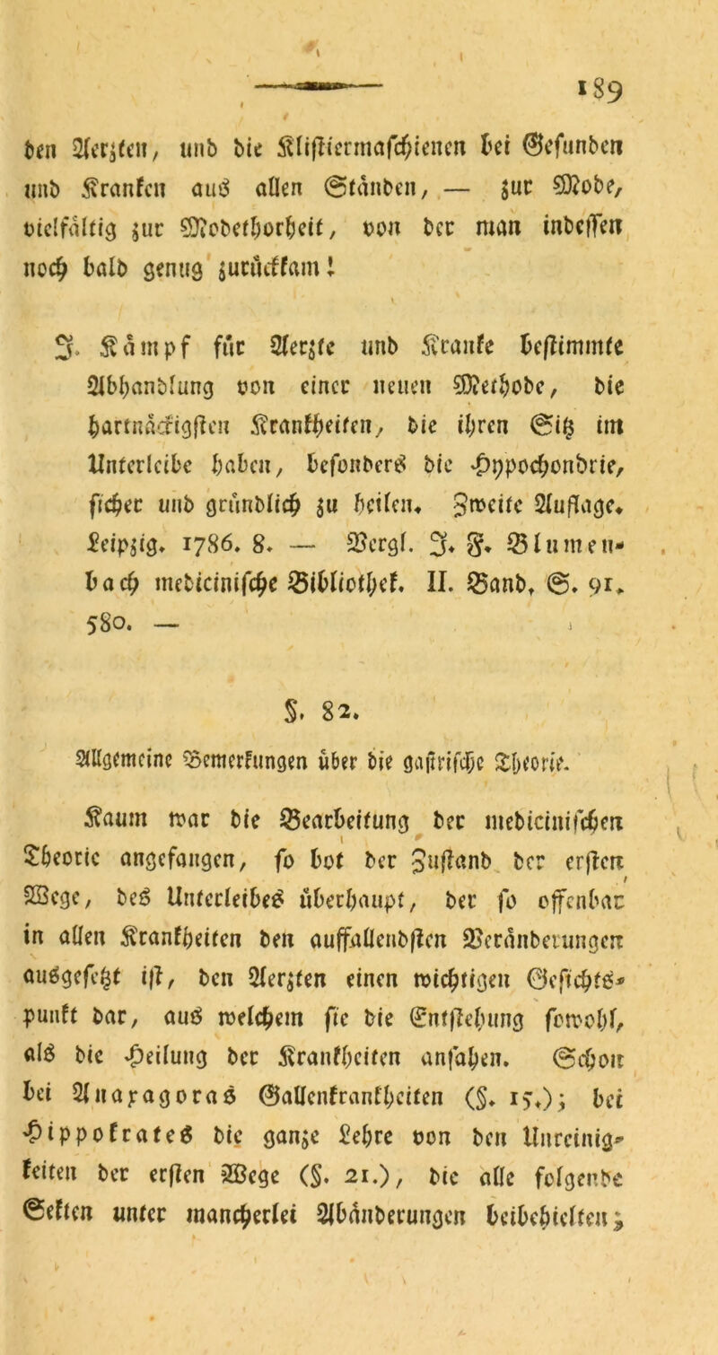 189 fcen tinb bie ^^lijlicnnafc^lencn ki W»nbeii imb 5\ranfcii öui^ allen @tdnben, — juc 50?obe, ticlfdlci^ juc ?S}iCbcf^or^)ci(, t)on bcc man inbcfTen, no4> J>alb seniig'jucuiffam i \ 3. Ädmpf fiic 2tecjrc imb ^vcaufe Bcflimmfe 2ibl)anbluna t?on eincc neuen 93?ee§obc, bie ^artnd‘iigf?en ^canf^etfen^ bic il;ren im XInterlcibc haben, befonber^ bic ^ppochonbric, fichec uiib grunblich ju hctieiu 2(uf^aac^ ^eipjig» 1786, 8* — SJergf. % §, ^51innen- bac^ mebicinifc^e ^ibIiotI;ef, II. 55anb, 91^ 580. — §. 82. allgemeine ^^emerfungen über bie gaitrifcbe ^Iheorie. ^aum n>ac bie ^eacbeifung bec mcbiciuileben \ Itheoric angefangen, fo bot ber Snfl^^nb ber er|Icn / SSege, beö Unterleiber überhaupt, ber fo ofenbac in allen ^ranfheiten ben auffallcnbpcn 2?crnnbciungciT aurgefe^t i|I, ben 2Ier^ten einen toiebtigen 0cftchf6- punft bar, auö melcbem fic bie 0nt)Iehm^3 fcroohlr air bic Teilung ber 5lranfheitcn anfahen. 0cbon bei Sliiapagoraö 0allcnfranthcifen (§♦ bet 'Oippofrater bic gan^c £chrc oon ben Unreinig- feiten ber erficn'aSege (§. 21.), bie dOc folgenbc 0eftcn unter inancberlei SIbdnberungen bcibehielten^ 1