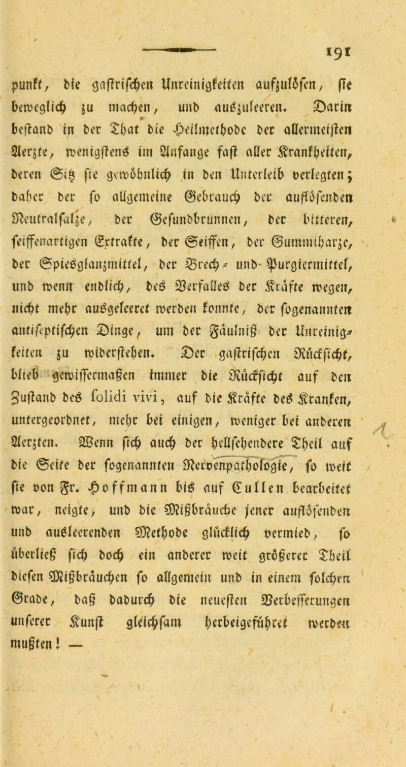 punft, bie ^ajlrifc^jcn Unrcinlöfeiten auftut5fcn, fle betveglrd^) ju machen, unb au^jutceren* 53acm ► * beflanb in bec 2()at bie |)t’iImcftJobc bcc aÜcrmeij?cn Sierjfe, ttcni^flenö im Slnfanoe fafl n0er ^ranf^v^iUm^ beren fie govbbnlic^ in ben Unterleib t)eriegten; bahee ber fo allgemeine 0cbrauc^ bä* auflofenben STJeufralfai^e, bec 0efunbbrunnen, bec bitteren, feiffenartiijen ^jrtrafte, bec©eijfen, bei* 0ummibarjc, ber ©pieeöb'iiainjii^i/ ber iSreeb- unb'^urgiermittef, unb meniT enblicb, beö 2?erfaÖe{^ bec 5vtdfte ivegen, nicht mehr au^gefeeret merben fonntC/ ber fogenanntett antircptifchcn ©inge, um ber gdulnig bcc Unreinig^ feiten ju wibcrfleben, 5)cc gaftrifeben Oiucfficbf, blieb gewiffermagen immer bie Ovucfficbt auf ben gul^anb bc6 folidi vivi, auf bie i^edfte be^ Traufen, untergeorbnet, mehr bei einigen, weniger bei anberen 2ierjten, 2Benn fteb auch ber beÖfebenbere'tbcif ctuf bie 0eite ber fegenannten 0^ccbSi^t^ogie, fo weit fie bon gr. ff mann bi^ auf 0uUen bearbeitet war, neigte, unb bie 5l?igbrducbe jener augidfcnbeiT unb au^ieerenben 5i)?etbobe glücfjicb uermieb, fo ubcrlicg ficb boeb ein onbercc weit gebgeree !Tbeit biefen ?Kigbrducben fo aflgemeiii unb in einem folcbm 0rabe,' bag babureb bie neueflen SJerbeiferungen unferer ^unjt gkiebfam b^rbeigeftibret werbest mugtenJ —