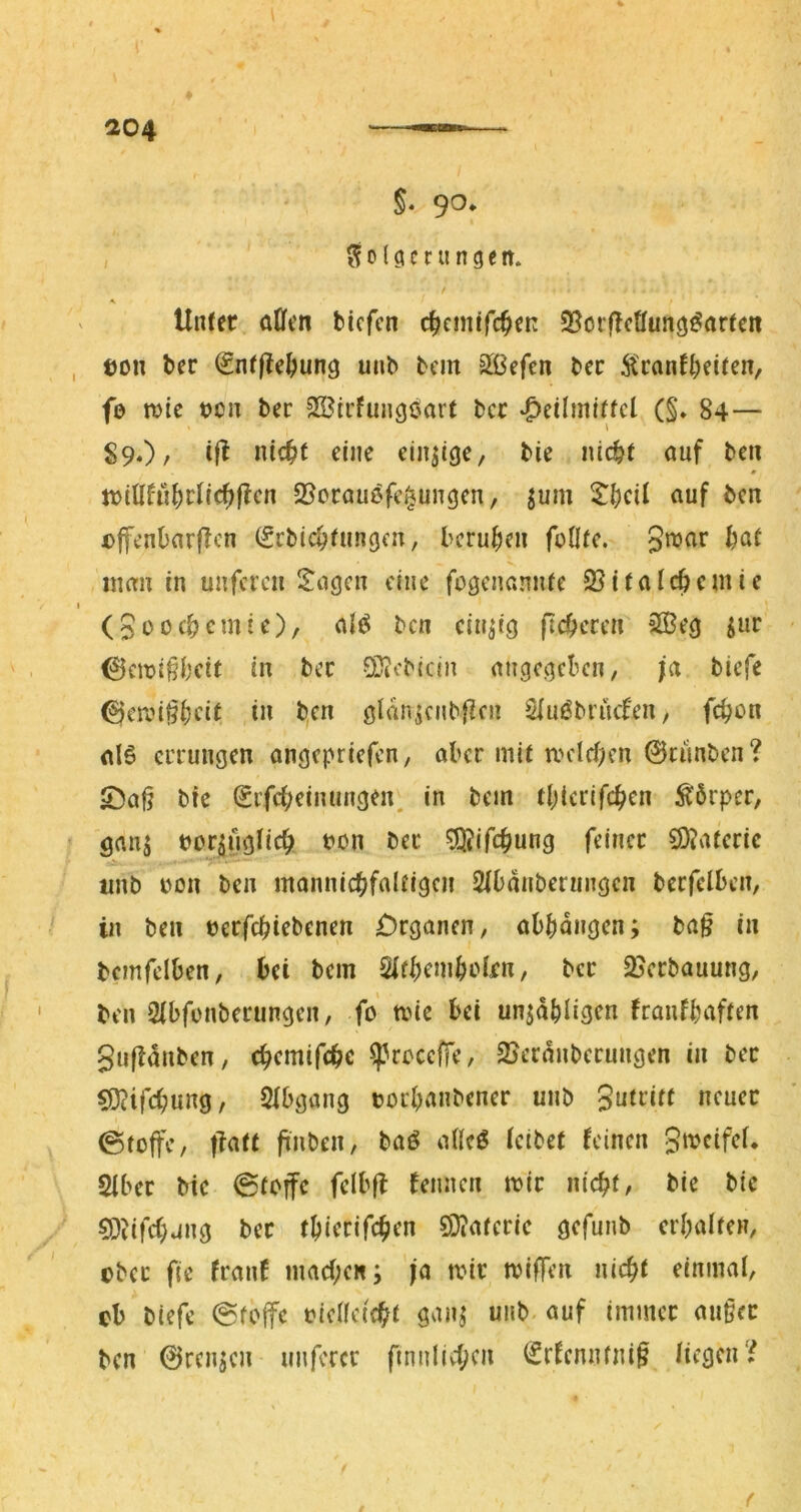 §. 9^* Folgerungen. Unter aÜen biefen c^emtfe^en 35orf{cöung^arten ton ber ^ntfte^ung unb bcin Slßefen bec Äcant^eiten, fe tvic ton ber SBirfungoart bcc *g)eilmitfcl (§. 84— 89.)/ i|^ einzige, bie nic&t auf ben n>{Ufn^)rlic^f?cn S^orauefci^ungen, jum ^|)cU auf ben tffcnbarflcn (gcbic^tungcn, bcru^ien fofltc. g'^ar ^at iium in unferen ll^ngcn eine fogenannfe 25italcöcmic (güoe^emie), n{^ ben einzig fieberen 3Öeg ^ur 0cioi§beit in bec 0Diebicin nngesiekn, ja biefe ^croi^^eit in ben gldn^ciibfien Siut^biücfen, fei^on (tlö errungen angepriefen, aber mit roeId)en ©runben? 5^a§ bie Sifct;einungen. in bem tbicrifc^en Körper, Öau5 bor^ugiie^ bon ber 5Q?ifcbung feiner 9)?ateric a2>* tinb bon ben mannicbfaltigen Sfbdnbeningcn berfelben, in ben berfebiebenen £)rganen, abbdiigen; ba§ in bcmfelben, bei bem Sifbemboirn, ber 25erbauung, ben Sibfonberungen, fo mie bei unjdbli^fn franfbaften gufldnben, ebemifebe ^coceffe, 2Jcrdnberungen in bec ?0?ifcbung, Slbgang borbanbener unb gutrift neuer 0toffe, tiatt finben, baö alleö (cibet feinen gmeifeU Siber bic 0(offc felbfl femien mir nicht, bie bie CO^ifchving ber tbierifchen SD?ateric gefunb crbalten, ober f(e franf machen; ja mir miffen nicht einmal, eb biefe @fojfe bielleicht gan; unb auf immer an§cr ben ©renjen unferer finnlichcn (Srfcnnfni§ licgcir^ f