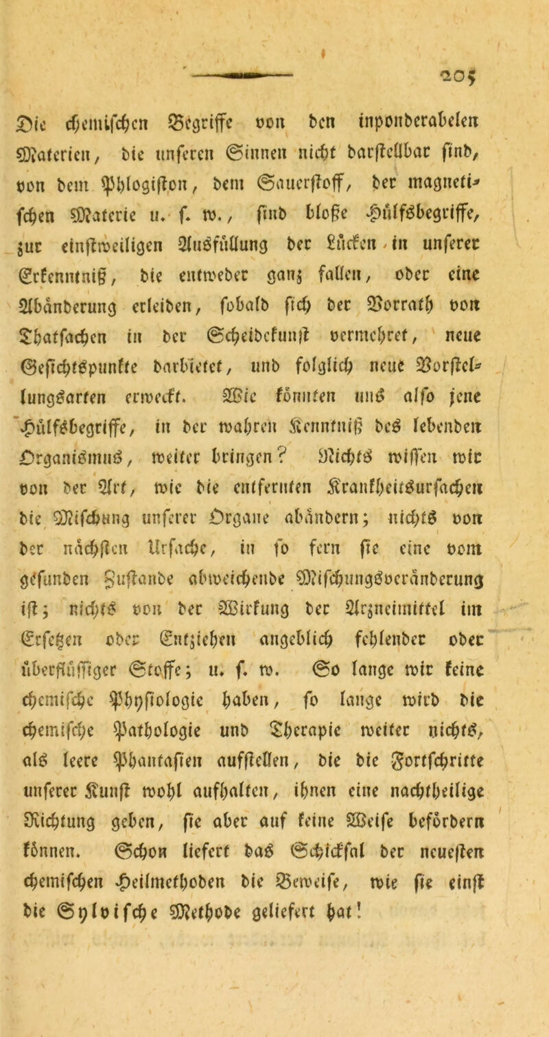 ———— ^05 ^ic cf;cmifc^cn begriffe oon ben inponbcrabclm 5Diafcricu, bte unferen ©innen nicht barjlcübac finb, tjon bem ^H)loöijl,on, bem ©nucrfloff, ber ma^ncti^ fchen s0jatcrie u* f. tv., finb Mo§e |)u(föbe9nffe, _guc cinftnDciligcn Sfu^fnüung bec £üc^cn.cn unferec (2r6enmni§, bte enta^ebec ganj faücn, ober eine ' Stbanberun^ ccleiben, fobalb fief; bec QJorrath boa Sbatfrtchen in bec @cheibcfun)t bermcheef, neue ©efichtöpunfte bnrbu’tet, unb foljjlich neue 35or|^eI^ / (ung^orten envetft. 2©ic fomiten nnö alfo jene ’*^utfeäbegriffe, in bec tvahren 5iennfni§ M tebenbea £)rgaaii^mnö, aeitcc bringen? ^licht^ tbiflen tbic bon bec 5(rf, mic bie entfernten ^canfbeit^urfachcii bie OD^ifebung unferec f)cgane abanbern; nichts boa ' I bcc nachften Urfache, in fo fern fie eine bom gefunben abmeicbenbe ?D?ifchnng^beranbecun0 ifl; nichts bcu bec 2öirfung bec Sfrjneimiffet int €cfe^en eber Sntsieben angeblich febienbec obec uberflüffiger ©tejfe; u, f. ro. ©o lange tbic feine chcmifche ^bpftologic halben, fo lange ibicb bie chemifd;e ^'afbologie unb ^bct<^pic ibeitec nichts, alö leece ^'bantafien aufßcüai, bie bie gortfehritte unferec 5^un|l mobl aufbaiten, ihnen eine nachtbeilige Svichtung geben, fie aber auf feine Sßeife beforbera ' fbnnen. ©chon liefert baö ©chicffal bec neueflea chemifchen »^eilmetboben bie ^eaeife, tbie fie einjl bie ©plbifche sjjjethobe geliefert höt!