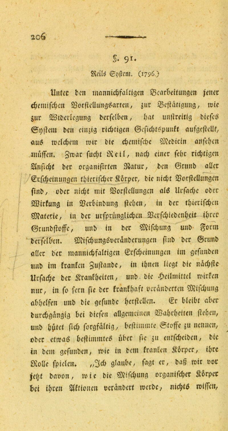 S- 9'* SÄcil^ 6t)ftcm. (179Ö.) Uii(ec tcn mannic^fafitgcn Scarl^eituncjen fmt c^emifc^cn Q^orficllung^arrcn, ^ur ^cflangiing, itjie > Sur SBtDcrlcgung bcrfelbcn, bat untireifjg bicfcS 09|leiu bcn einzig richtigen ©cficl)t?'punft ouföcllcUf/ au6 tbclebem n?ic btc ebemifeije ?üf?ebicm anfeb'-’n juulTen. füd)t övetl, nach einer febe richtigen ^nfic^t bec organifirten S^ntur, ben ©runb oÜer (Etfe^einungen tbierifeber 5l6rpcr, bie nicht S5orf?eUiingrn finby über nicht mit 2?or(lenungcn dö Urfache ober 2Birfung in 2?er(nnbung fielen, in bec thierifchen 5D?atecie,' in bec urrpcunglichcn SScrfchiebcnheit ihtei' ©runbpoffc, unb in bec SDl’ifchung ' unb> gönn berfeiben. SDiifchungöoerdnbcrunöcn fuib ber ©runb öHcc bec mamüchfaltigen (gcfcheinungen im gefunben unb im ^canfen gufTanbe, in ihnen liegt bie ndchflc Hcfache bec ^^canfheiten, unb. bie .Heilmittel mirfen mic, in fo fern fie bec fconfhaft ücrdnbertcn ^Oiifchung obhelfen unb bie gefunbe hecf^cacm €c bleibt ober burchgdngig bei biefen allgemeinen 2©ahcheiten flehen, unb hptet pch forgfdltig, beflimmte (Stofe ju nennen, Dbcc ctma^ beflimmte^ über fte entfeheiben, bie in bem gefimben, mic in bem fcnnlen ^6rpec, ihre IKoae fpieleiu „3cb glaube, fagt ec, bag mir uoc je^t baoon, mie bie 5)?irchimg ocganifchec tßrpec bei ihren Slftionen ucrdnbect mccbc/ nichts mifen,