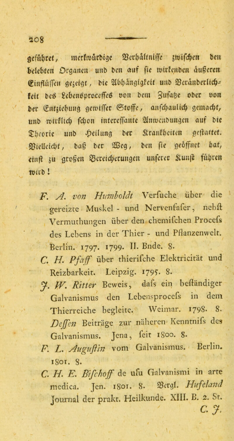 108 öeful)m, mcrJmurMge 3JcrI)ahniiTe jmifc^cn beii belebten Organen unb ben auf fie mirfenben au§eren (ginfluiTen gejeigt ) bie 5ibbangigfeit unb 23ccdnberlicb' Uit beö £ebene^pco£clTeö oon bem Bufa^e ober oon '' ber ^nfsiebuiig gemilTer (Stoffe, anfebauUeb gemacb^/ unb toii'flicb febon interefTaute 2(nmcnbungen auf btc $:brorie unb Teilung ber Ä'ranf beiten gcjfattet. sßtellcicbt, ba§ ber ^Äeg, ben fie geöffnet bat, I etnfl sü großen Q5creicberuiigen unferet ivuu|l fuhren tojcb 1 I F. A, von Hinnholch Verfuche über die ' gereizte Muskel - und Nervenfafer, nebft Vermuthungen über den chemifchen Procefs des Lebens in der Thier - und Pflanzenwelt. Berlin. 1797. 1799* U- Bude. 8. C, H, Pfaff über thierifche Elektricität und Reizbarkeit. Leipzig. 1795'. 8. Ritter Beweis, dafs ein befländiger Galvanismus den Lebensprocefs in dem • '' Thierreiche begleite. Weimar. 1798. 8. Dejjen Beiträge zur näheren Kenntnifs des Galvanismus. Jena, l'eit 1800. 8* F. L,^Aiigiiflin vom Galvanismus. Berlin. i8oi. 8. C. H, E, Bifchoff de ufu Galvanismi in arte medica. Jen. 1801. 8. QJcrgl. Hufeland Journal der prakr. Heilkunde. XIII. B. 2. St. cy. i \