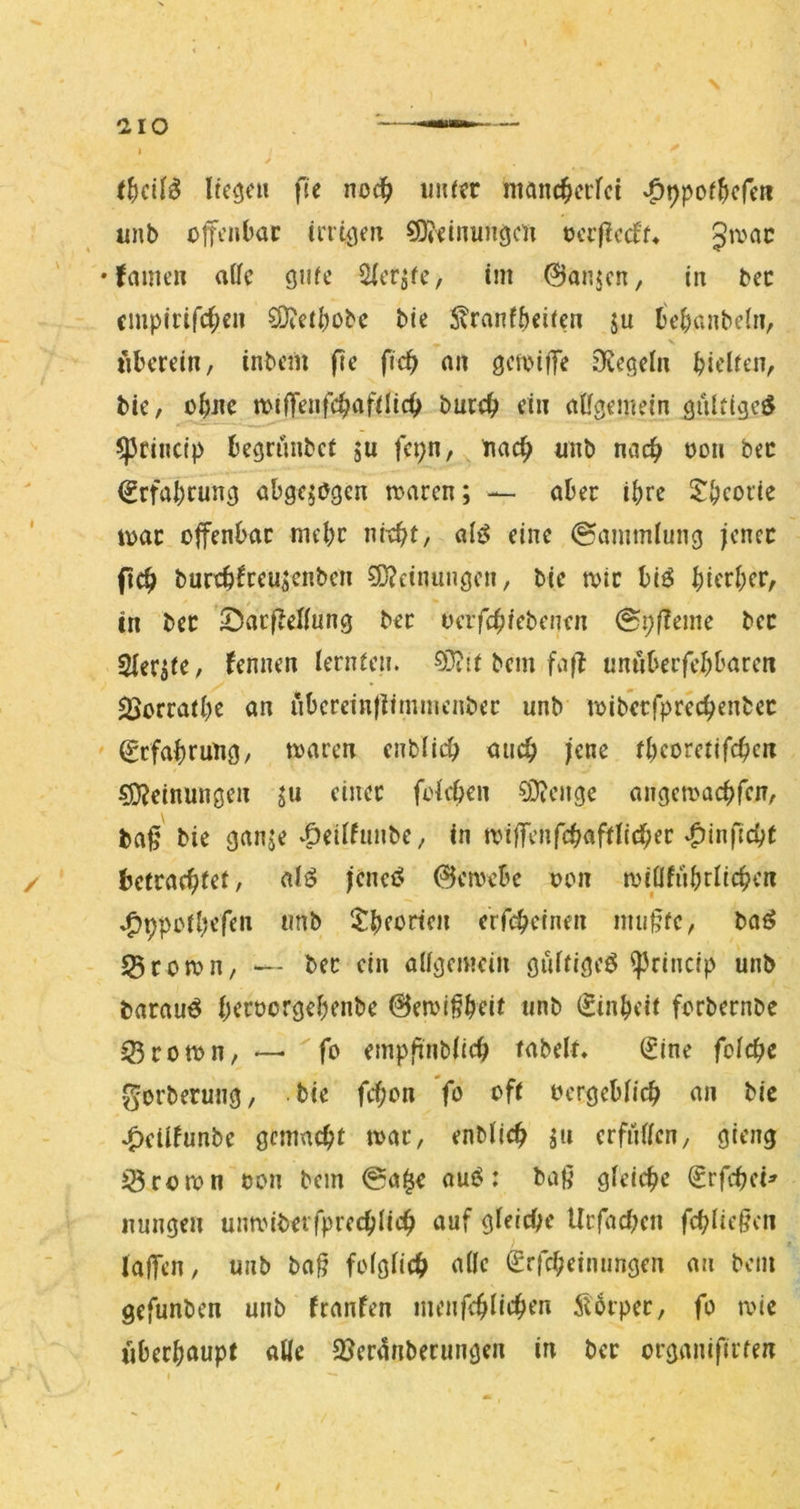 Itc^c» fie noc^ u»(?r niönc^crfci v^ppof^cfe» imb offenbar inUjen ?Oidnunöcn oerffedf^ Jtoac • famen atfe gufc 2(cr^fc, im @anjcn, in bec cmpirifc^cii bte S^ranfbeiren ju l^cbanbelri, X tibmin, inbem pc fic^ an getoiffe jKcöcln bit'lfen, tu, o^nc miffenfcb^ifi^i«^ öur4> dn aügemein äulttgcö ^rinctp bccrimbct ju fci;n, nac^ «nb md) oon bec €rfal)cun3 abgewogen toaren; — aber ihre $!bcofte loar offenbar mehr ni-ebt, aii$ eine Sammlung jener pd) burrb^reu^n^cn 9)?ctnungen, bie tvir bi^ birrb^r; in ber !DacffeI(ung bet oerfebiebenen 0i;ffeme ber Sier^ie, fennen iernfen. bem fnff untibeifebbaren $Borratbc an iibcretnffiminenber unb loiberrprecbenbec ^tfabrung, waren enblid) auch jene tbcoretifeben Meinungen ju einer ftdeben §Dienge angewaebfen, bap bie ganje v^eidunbe, in wiffenfcbafdicber *0inficbt betraebfef, alö jcnciS (Gewebe oon rviOfiibrlicben »^ppoibt’ffn tmb itbforten erfi^einen inupfc, baö 55rown, — ber ein aügcmcin güifigcö ^rincip unb barauö b^i^oorgebenbe ©ewi^bfit «nb ^inbeit forbernbe 33rown, — ^fo emppnbiicb fabelt» (2ine fctd)c gorberung, bie febon 'fo off ocrgeblicb an bie »^cüfunbe gemacht war, enblicb ju erfüllen, gieng iÖrown oon bem @a§e am^: baß gleiche €rfcbci^ nungen unwiberfprecblicb auf gleiche Urfacben fcblie§en laffen, unb baß folglich alle (Srfebeimmgen an bem gefunben unb franfen menfeblicben ilbrper, fo wie «berbaupt aUe 2?er4nberungen in ber organifirten