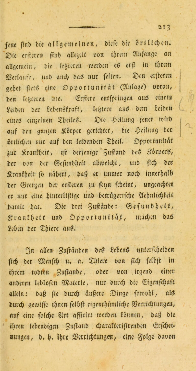 —^ — cj r 3 jene ftnb bte rtU(jcmeincn, biefe bic i^rHic^ciT* S>ic cr}lcrcn finb nUf^cit i^on i^)rcm Sliifangc an aflgcmoiii, bic Ic^fcrcii' werbe» erft i» ibrcni 25erlautc, unb and) bai^ nur feffen* ^e» crflcren . gcl)ct flett^ <;inc i^pportunttat (2(nfage) tjoca», ben fettete» me. (grjlere enffpriiigcn au^ einem £eibcn bec ^eben^^rnft, Ie(|tere aui^ bei» £eibcii cinei$ eiiijclnen SDic .|?eHung jener wirb ouf ben ganzen 5^orper gerid^fef/ bie 6rflic^cn nur ouf be» leibenbe» ^bri^* ^^pporüinifat gur ixcnnfbeif, iß berjenige beö Storperi^, bec üo» ber ©efunbbeit abwcic(;r, unb fic§ bec ^^ranfbeit fo ndberf, ba§ ec immer noc^ innerbalö bec 0renge» ber crjleren gu fep» febeinf, ungeachtet er nur eine hinterliftige mib betrugerifche 3lcl;»lichfeit 'bamit bat. löie brei 0cfu»bbeit/ ^ranfb^^it unb Opportunitd.t/ macbcu ba^ £eben ber Xbierc au^. \ 3n allen Su(!änben fcc^ Selten^ unfcrfi^dbcn bec ^enfeh u. a. 5:bi«r« uon (ich felbfl in ibcem tübftn Suf^anbe, e>bec ton .irgenb einer onberen tebtofen 5D?aterie, nur bureb bic (Eigenfcbaft öllein: ba§ fie burch andere iDinge fowobl/ al$ burch gewilTe ihnen felbfb eigentbnmlicbe Söerriebtungen, ouf eine folcbc 2lrt officirt werben fonnen, bo0 bie ihren lebenbigen guftanb ebarafterifirenben (Srfebei^ nungen, b. b* äJcrricbtungeii/ eine gplgc bauon / r