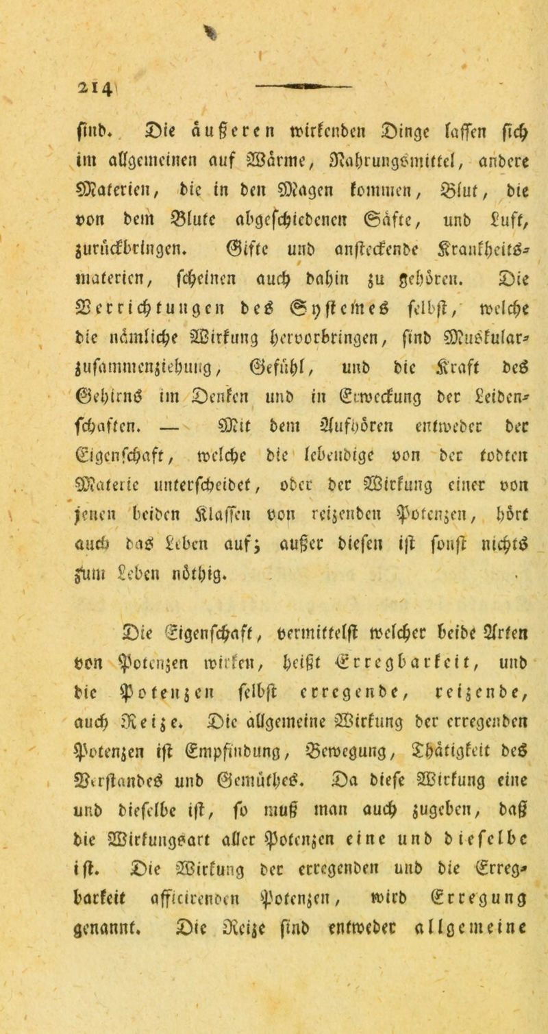 ( % 214 ftiib*, au§ercn trtrfcnben faffcn fic^ ^tm aüöcmcinen auf SSarme, 3vrt^rungemiftcl, anbcre CDiafericii/ tic in tcn SDJagcn fommcn, ^iui, btc t)on bciit ^iufc abcjcfc^ictcncu ©aftc, unb £uff, jurncfbciiigcn* 0ifrc unb anfbccfcnbc ^canf|)cU£§^ / iiiafericn, fc^dncn audE^ bal)in seborcn. ©ie 2j errief tu iicjcn bc^ @nftci'ncö fclb|l, tm’lc^e bic n^iinllcbe äßirhmg borüorBringen, finb ^ufammcn^iebuug, @efübi/ unb bic Äraft bcö '0d)iruö im Renten unb in (Stmeefung bcc ^eiben^ febaften. — ?9ttt bem 2iufborcn entmcbcc bcc ^i^enfebaft, mclcbc bic icbenbige c>on bcc tobten 5D?afcric untccfcbeibct, ober bcc SJJicfung einer oon feilen beiben StlaiJcn oon reijenben ^püfenjen, l)6rf öud) bae! £tbcn auf; au§ec biefen i)^ fonfZ nic^t^ a^mi £cbcn nbtbig» y 2)ie (rigenfe^aft, bermittelfl njcic^ec beibe 2(rten ton ^'otenjen lotrfcn, beißt €rregbarfeit, unb bic ^0 teuren fclbfb errege nbe, reijenbe, auch 9iei;e* 5>ic allgemeine 3Öirtung ber erregenben ^'otenjen ifl €mpfinbung, »^eroegung, 2:batigfeit beö 2?irftanbeö unb ©emutbei«. 5)a biefe 2Birfung eine unb biefelbc ifT, fo muß man auch jugeben, baß bie 2Birfungeart afler ^otenjcn eine unb biefelbc ifl* 5^ie QBirfung bec erregenben unb bie (frreg* baefeit afficirenoen ^poten;cn, «)icb (Erregung genannt. ©ie Oveije finb enttoebec allgemeine