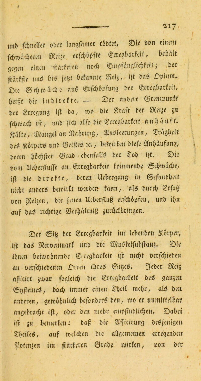 Ily. unb /c^ncHec ober langfnmec tbbUU !Die bon einem fc^njdeöercn ^vci^’ cefe^opffe (Jrrcölmrfeit, kl)alt öcejen einen j^drferen noc6 (gmpfnncjlic^feir; .,bci: ftdrfjk uni? Oefannfe Sieij, ifi übpinm» Die @c^n)dc^c cmö ^rfc^bpüing bec ^cresbarfeif, . I;ei§t bie inbirefte. — 5>ec mibcre 0renspunf( bec (JrrcQun^ ift bn, rc'O bic ivrcift ber SKeijc ju fc^n?ac^ if^, unb* fic^ alfo bic (Srregbarfeit anbduff. ^?dltc, an 9^ai;uun(j, Siuelcernn^^cn, trdej^eif be^ ^ivoi’per^ unb @ei|Te^ :c., beivirfen biefc Qlnbdufunoi, beren bocbficc @rab ebcnfaUi^ bec -tob ifl. Die bom Uebecf^uiTe an ^rrcgbai-fcit fommenbe ^cb'njdcbc, i)l bic bicefte, beren Uebeegang in 0efunbbeit nicht anberö beioicft tbeeben- fann, 'ölö burch iSrfa§ ton SXcijen, bic ienen Ucbcrflu^^ ccfchdpfen, unb ihn auf baö richtige SJerhdltni^ Surudbringen. t Der @i| ber (Erregbarfeit im Icbcnben Körper, ifl ba^ Sf^eroenmarf luib bic ?9Ju^felfub|baHS. Die ihnen beimchnenbe (grregbarfeit i|l nicht bcrfchiebcu an berfchiebenen Drten ihrcJ^ 3ebcr Dvci$ afficirt imt fogicich bic (grregbarreif bcö ganjeii ©pjlemeö, hoch immer einen thcil mehr, alö beit anberen, gewöhnlich befonber^ ben, wo er unmiffclbac angebracht ifl, ober ben mehr cmppnblichen* Dabei i(b SU bemerfen: baf bie SIfficirung be^jenigeu theileö, auf welchen bie allgemeinen crrcgcnbeit ''Potenzen im (iarferen 0rabc wirfen, bon bec I