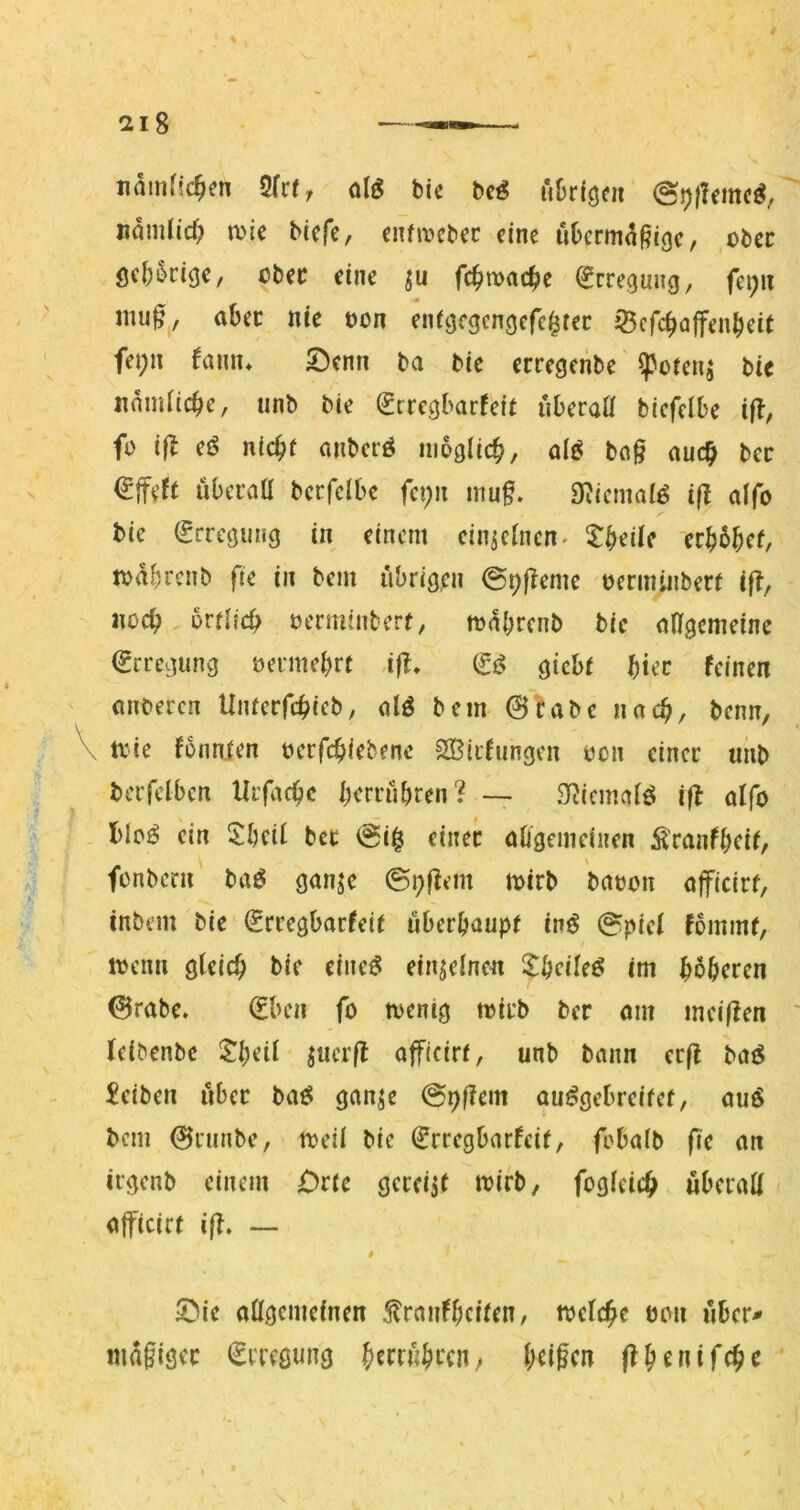 namfsc^en Üktr alg bic beö ftbrföfii nnmlid; wie Mefe, enfwcbec eine ubermi^^ege, ober öd;5cige, cber eine fc^wac^e (Erregung, fei;n mu0j, abec nie üon enfgcgcngcfe^tei: jBcfcbajfenbeit fet;n famu Senn ba bie ereegenbe' ^otenj bie nnmacbe, «nb bie ^cregbarfeit uberaö biefelbe iß, fo ifl nid)t anberö nioglicb/ bö§ auc^ bec überoa becfelbe fci;n inuf. 9?icmalö ifl aifo bie (Erregung in einem ein^cinen^ X^eiie ‘crbbbef, wabrenb fie in bem übrigen ©pfTeme tjerminberf ifl, noch. orflfcb vennintert, wabrenb bie oHgemeine €rregung üermebre ,ifl, giebt biec feinen (inbercn Umerfebieb, alö bem @fabe nach, beim, \ wie fonnien beefebiebene SOSiifungen von einer unb berfelbcn Utfacbe berrübren? — 3^^icma^ö ifl offo bioö ein ^£beif ber ©i§ einer abgemeinen S'ranfbfif/ \ fonbern baö gan^e ©pj^em wirb batjon afficirf, inbem bie (Jrregbarfeif tiberbaupf inö ©piei fommr, wenn gleich bie eineö einzelnen X^cileß im bbberen 0rabe. (Eben fo wenig wirb ber om meijlen Icibenbe Jb^it ojficirr, unb bann erfl baö Reiben über baf? gan^e ©pf?em au^gebreifef, auö bem 0runbe, weil bie €rregbarfeif, fobalb fie an irgenb einem jDrie gcreijt wirb, fogleich überall» afteirr ijT. — # 5}ie allgemeinen 5lranfbcilen, welche bon «ber* magigec (Erregung beiden j^benifche