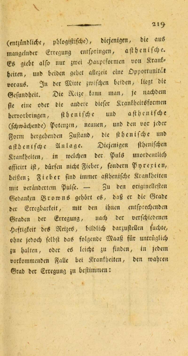 \ « ticjcni^en, tic auö mauödnbcc (frrcöung cntfprinöcn, ajl^cnifc^c* gicbt alfü nuc jmct ^auptformcn t)OU ^'raiif^ beiten, unb beiben gebet adejeit eine £)pportunitc'( . üorau^. 3n bec ©itttc jtfifcben belben, Hegt bic ©efunbbeit* ^ie ^vcijc tarnt man, je iiacbbem (ie eine ober bic anbere biefec ;^aantbeit^focrti^i* bcröorbringen, flbenijcbc uub afibenifcbc (fcbn>acbcnbc) ^otenjen, nennen, unb ben »er (cbcc ^orni beegebenben bte fibenifebe unb allbentfcbc Einlage. 5:)ie/enigen flbenifcbcu 5tranf bei feil, in meicben bec ^ulö unorbcntlid; afficirt i|l, bürfen nicht Sieber, fonbern ^^repien,, beißen; fi”b immer afibenifebe ^Iranfbciten mit t>erdnbertcm ^^ulfe* — 3^ ben crigincüe)len 0cbanf,en 53romnö gebort e^, baß er bie 0rabc ber Scregbarteif, mit ben ihnen entfpreebenben ©rabeii ber Erregung, nach ber uerfebiebenen ^eftigfeit M , bitbücb barjuMen fruchte, , ohne jeboeb felbjl bai5 folgenbe ?DJaa§ für untrüglich SU bnlten, ober eö leicht su finben, in'iebem tjortommenben Snüe bei ^tranfbeifen, ben njvtbf^n ©cab ber (Erregung ju beflimmen: $