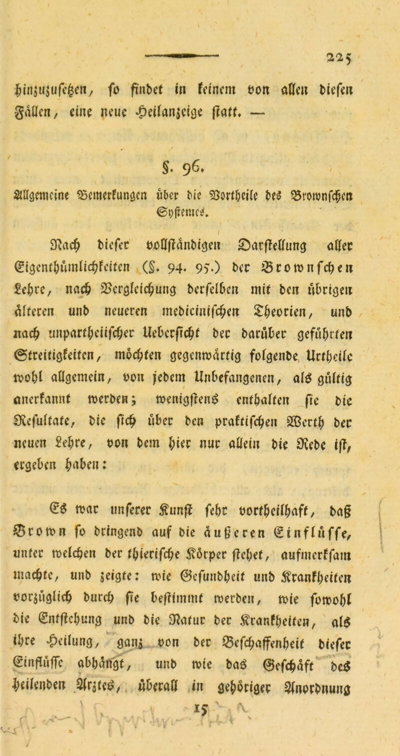 \ fo finbct in fftncm öon aHe» tiefm gate/ eine neue ‘^etfanjeige jlatf» — §♦ 9^* ' SlUgcnicine ?Scmerfunöcn «ber bic ?5ortf)cite 5öroronf(|ett ©i)fremc^, I 9^ac^ tiefec tjoöflanbtcjm SiarfTctfung nttec (?i3entl;umlic^;fci(en (§♦ 94. 95.) bec iBcott^nfc^en £c|)cc, nad& 25crgkl(^ung bcrfciben mit ben übrigen fiteren unb neueren mebicinifc^en ^^btürien, unb nac^ unpartbeiifeber Ueberfic^f ber baruber geführten ©treitigfeiten, mochten gegenwärtig fofgenbe Urtbei^c ' I wohl aügemein, t)on jebem Unbefangenen, ai^ guUig onerfannt werben; wenigjTen^ enthalten fie bic Sicfultate, bic ftc^ über ben praftifchen 2®erth bec neuen £ehre, t)on bem hi^i^ nur allein bie 9rebe i|T, ergeben hüben: war unferec funfi fehc üortheilhaft, tag ^rown fo bringenb auf bie dugeren dinfltiffc/ mifet welchen ber thierifche 5l6rper gehet, aufinerffam machte, unb jeigte; wie ©efunbheit unb Ä^ranfhriten uor^ugtich burch fie begimmt werben, wie fowoht bie (Enfgehung unb bie SRatur ber ^ranfheiten, al$ ihre Teilung, gani oon ber 55efchaffenheit biefec ^inguge abhdftgt, unb wie ba^ 0ef(hdft” be^ heilcnben Slr^te^,. «heran in gehöriger Slnorbnung /