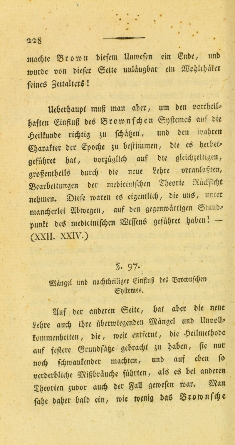 mad)tc 55i'0iiuT biefem Unwefm ein €nbc, unb itjurbc üon Ucfa 0eite imlaugbac ein 2Sol;li|)ätec feinet N * Ueberjaupt nui§ mau abec,. tim ben torfbeif^ bafmi €infiu§ beö ^Brcmnfcben ©pflemc^ auf bie ^cilfunbe richtig 5« unb ben mabren ebaca^tec bec (^poebe ju bc|fimmen, bie e^ beebet^ gefübr^t Wr uorjuglicb «uf bie gleicbjeitigen, ' gro^entbeiJ^ bureb bie neue Sebre uerauiaßfen, S5eai‘beitun^en bec mcbicinifcben 5!'beocie öviufftcbt nehmen* £)iefe macen eö eigentticb, bie unö, unlec maneberlei 2lbmegen, auf ben geaenmactigen ©taub- punft bcö mebicinifcb^*' SBiffenÖ gefubi^ct b^^bcnl — (XXII. XXIV.) §♦ 97^ « SKilngcl unb nadptbeiliöec bc^ ^roicnfcben 2luf bec anbecen ©eite, bat aber bie neue Sebre auch ihre iibermiegenben sSJdngel unb UnooÖ- IotmneiiI)cifcn, iie, weit entfernt, bie ^)ciImet()obc ouf feilere ©cunbfäge geDtac^t ;u !)(i6en, fic nur no(& fc^roanteitbec machten, unb tiuf eben fo eccbetblicbe 58ii6btöucbe fnbrten, aI6 eö bei anberen Sbeccien jueoc aueb bec gaO gewefen war. ®jaii fabe habet halb ein, wie wenig ba$ SBtPWnfcbe