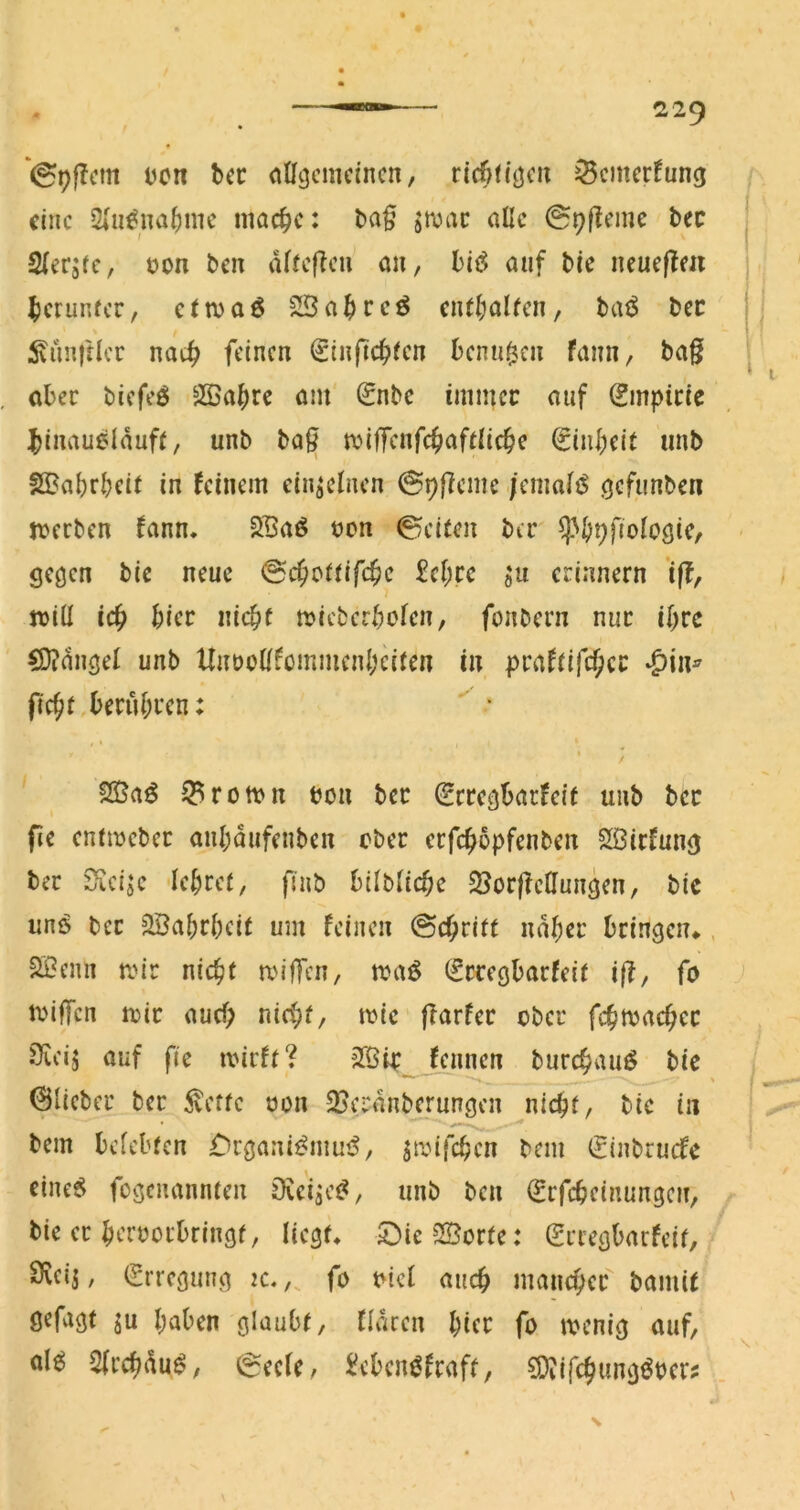 Don bec allgemeinen, ricbn’gen ^emerfung eine 2(n^nal)ine inac^c: ba§ jmac alle 09l?eine bec Slerjfc, non ben dlfeflen an, auf bie neueflen |)erunfcr, c(maö SSa^reö cntljalfen, bai5 bec Emittier nat^ feinen ^inftc^ien benagen fann, ba§ aber biefeö 5H5abrc am (£nbc immer auf 0npiric ^inauoldufe, unb ba^ miffenfc^jafelicbe ^inbeit unb fSoabrbeit in feinem einzelnen (Spfieme /enmltS gefunben jnceben fann. 2Baö non 0ei(en ber ^^b^fiologic, gegen bic neue 2cl)tc 0« erinnern *i(?, jnill icb hier nicbf tnicberbolen, fonbern nur ibre CD?nugel unb UnnoKfommenbeiten in praf(ifcf;cr •^in^ fiebf berubi'cn: % * 5Q3aö iBrotnn non ber Srregbarfeit unb ber fie enftneber aubdufeuben ober erfebopfenben Sßirfung ber S^eije lebrei, pnb bilblicbe SSorffeHungen, bic unö ber Söabrbeit um feinen (Sebrirt ndber bringen«., SSenn mir niebi miffen, tna^ (freegbarfeii i|f, fo tniffen mir auch nicbf, mic ffarfer ober fcbtnacbcr sKeij auf fie mirft? Jßin fennen burebauö bic 0licber ber 5vetfe non 25erdnbcrungen nicht, bic in bem belebten £)rgani^mui^, jmifeben bem (jinbruefe cine6 fogenannten Oveijej^, unb ben (Erfebeinunge?!, bie er bernorbringt, liegt« 5])ic3Sorte: (Sriegbarfeit, Sveij, (Erregung :c. fo niel auch maneber bamU Ö^fagt ju haben glaubt, fldcen ))ia fo menig auf, al^^ Slrcbdu^, 0eelc, i?ebcn^fraft, Siliifcbwngöncr?