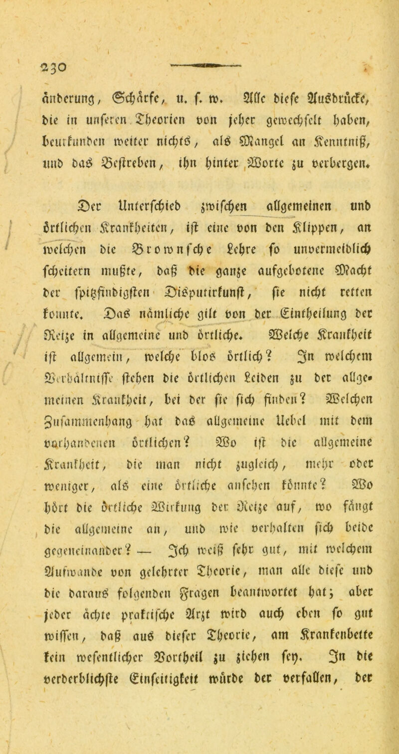 — «nbcrunö/ <Sc^ncfC/ ii. f. w. 5fllc bicfc 5(ui?bi‘rufe, bie in unfercn 2^^)eoricn t)on jd)fc cjcmed)fclt l)cjbcn, bcutfunbcn ivdici’ nic^ii^/ alö fanget an 5veniUni§, imb baö ^cflrcbcn, i^n hinter ,äßoric ju tcibcrgcn^ ^ec Unicrfc^ieb jnjifc^cn ongcnieincn unb 6rfitc^cn Ä'rcinfbcitcn, i}l eine t>on ben Klippen, an mlcben bic ^ c o n? n feb e £ebre fo unüernieiblid^ febeitern imi§fe, ba§ bte gnnje aufgebotene ?0?acbt bei' fpi^finbigflcn* 5^io^utirfunfl,' fie nicht retten fomite» iiamlicbe gilt oon^ber €tntbeüung bec ^fveije in ailgcmein'e unb öniicbc. SSelcbe ^cnnfb<^i( i|f oügcmcin, njelcbe bloe( örtlich^ 3*^ roeicbem 23«rbaIfni)Te fteben bie ortlicbcn £ciben ju bec aüge* meinen Äranfbeit, bei ber fie ficb finben? 2Be(cbcn 5iMammcnbang l)at ba6 allgemeine Hebel mit bem oarbanbenen octlidKn? SBo i|f bic allgemeine :^canfbett, bic man nicht jngicich, *>bec meniger, als eine hrflicbe aiifcbcn fbmite? 2ÖO l)6rt bie örtliche ißufung ber Oicije auf, mo fangt bie aligemeine an, unb mie »erbalten ftcb beibc gcgeneinmibec*^ — 3<^ meicbem Siufmanbe oen gelebiter 5:bcorie, man alle biefc unb bie barau^ folgenbcn gragen beantwortet b^t; ober jeber achte praftifchc 2lr^t wirb auch eben fo gut wiffen, bag auö biefer l^beorie, am ^ranfenbette fein roefentlichcr 25ortbcil ^u jichdi fe^. 3« bie öerbcrblichlie (Sinfeitigfeit würbe bec berfaöen, bec