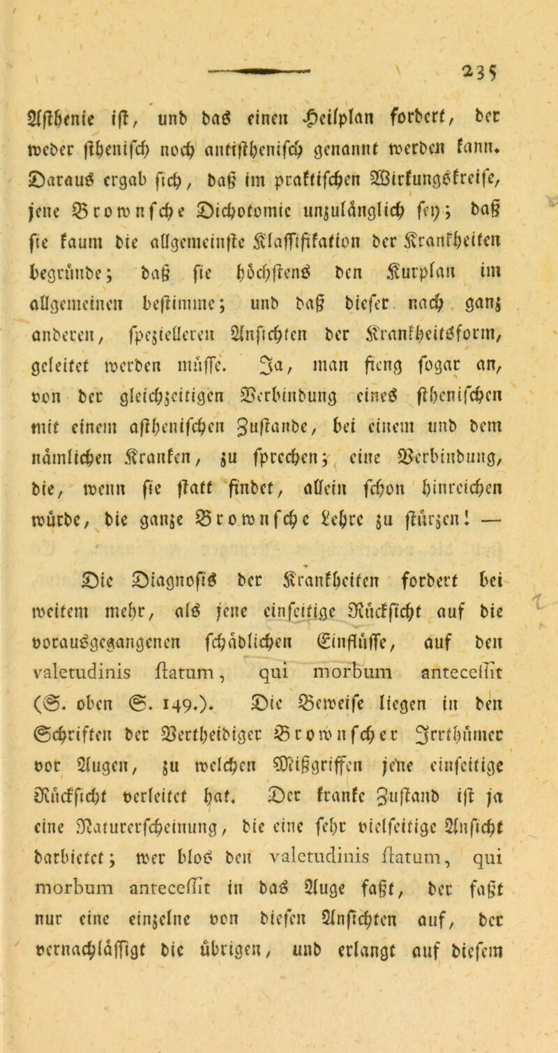 / f i(T, unb baö dnc« -^ctfplrtn forbcrf, bcc ✓ n?cber jl^cinfcf) noc^ anft|}^cnifc^> genannt ti^rbcn famu JÖarau^ ergab ficb, ba§ Im pcafrifc^cn SBirfungefrelfe, jene ^romnfe^e ©icbotomic unzulänglich fep; ba§ fie faum bie allgemdn|k Älafflfifation ber ^ranfheiten begrunbe; ba§ fte hocf;fteni^ ben ^urplan im allgemeinen beflimme; unb ba§ biefer nach, ganz anberen, fpczicücren 5lnfichfen ber ^tranfheit^form, geleitet roerben miifTc. 3^/ »cn ber gleichzeitigen ©erbinbung cineö fthenifchen mit einem af?l;enifchen guflanbe, bei einem unb bem nämlichen .tranfen, z« fprcchen; eine QJcrbinbiing, bic, menn fie flatt pnbef, affein fchon blnrcichen mürbe, bic ganze SSromnfehe l'ehre z« flurzcn! — ©ie ^iagnofi'^ bcc ivranfheifen forbert bei meitem mehr, alö jene cinfcjtige 3fiucfficht auf bie uorauögegangcncn fchäblichen ^influffe, auf ben valetudinis flamm, qui morbum anteedüt (@. oben 149.)* ^emeife liegen in ben @chriften bcc 23ectl)eibigec iBromnfehee 3^’i‘i^)ämec uoc Slugen, z« rcelchcn ?0?i§grtffcn jelte cinfeitige £Jiu(fficl)t verleitet f)at, ■Der franfe Jul^anb ift ja eine Staturerfcheinung, bie eine fel)c uiclfeitige J^nficht barbietet; mer blot? ben valetudinis flatum, qui morbum anteceflit in baö 2luge fa§t, bcc faßt nur eine einzelne ucn biefen Slnfichtcn auf, bcc ' rernachläffigt bic übrigen, unb erlangt auf biefem «