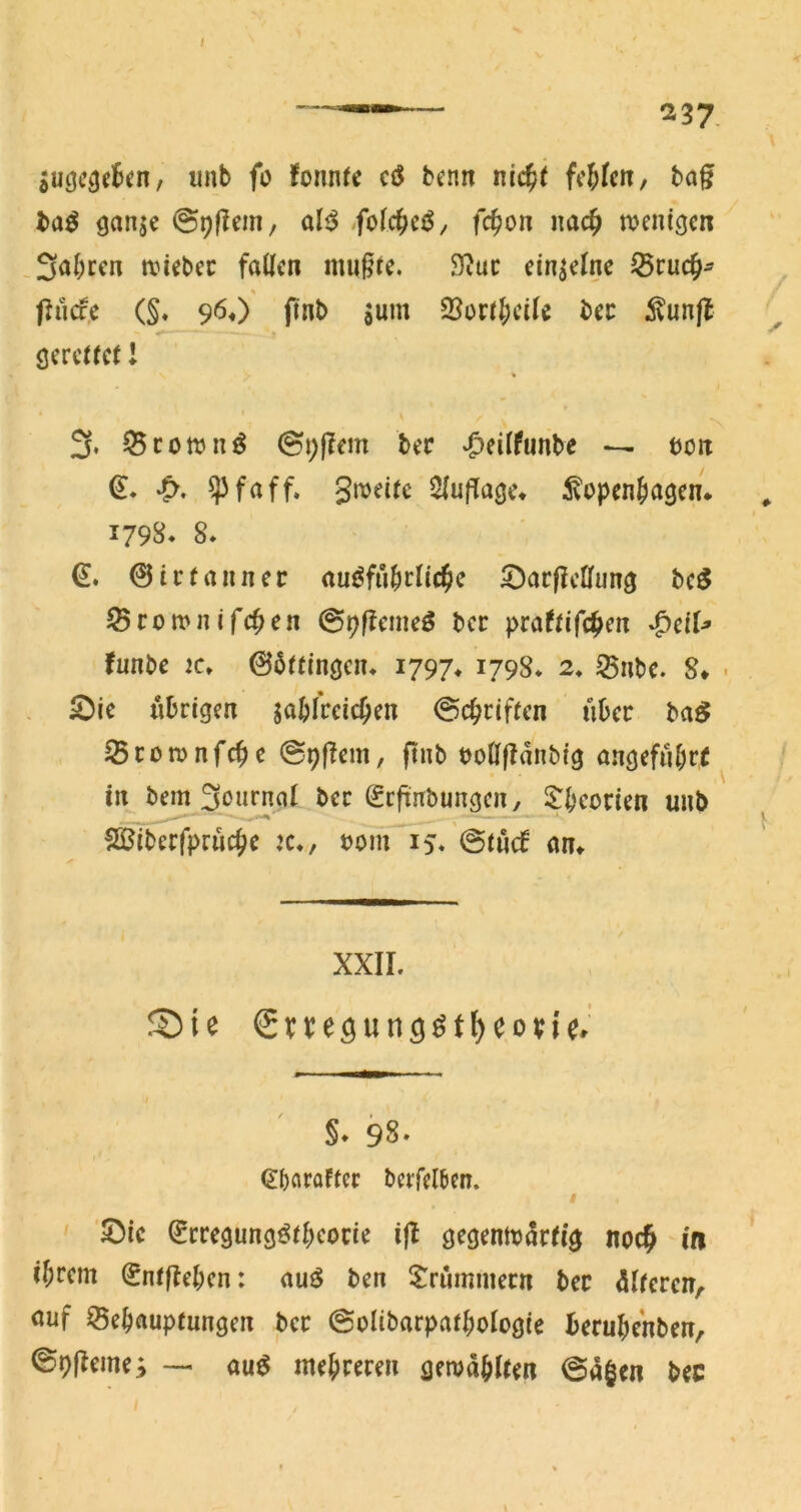 jUcjCiJcBen, unb fo fonntc cö benn ni<$( fc^krt/ bag ba^ öanjc ©pflem, al^ >fol(^cß, (c^on imc^ tveni^cn Sabrcn tvicbcc faUcn mußte. 9?uc einzelne Pucfe (§. 96«) finb jum ©oi:tJ)ciIe bec ^?unfl gerettet l % 3, Q5cott»n^ 0i;|?em bec ‘^eitfunbe -- böu ^faff. Smeite 2{u|Tage* ^vopen&agen* 179s* 8» €. 0irtauner au^fubrlic^e 5^ar|?cffung bc^ Sron>nifc^en 09f?emeö ber praftifc^en ^ciU funbe jc» 06ttingcn* 1797* 1798* 2, ^ube. 8* • S)ie übrigen jabfreicOen 0cbriften über ba^ Scomnfebe ©pßem, ftnb uonßanbtg angeführt in bem 3t>urnal ber (Seftnbungen, i^bcocien unb ffiSiberfpruebe k*, uom 15* @tu(f an^ XXII. Sie Sne^un^^t^eovi^' §* 98. (Jbflrflftcr beifel6en. I • S)ic ^rregungi^tbcone i|l gegentx>artig noc^ -ifi ibrem (^ntjlebcn: auö ben $:rummecn ber Älteren, nuf ^ebauptungen ber @oIibarpatboIog(e berubenben, ©9fleme; — au^ mebreren gemabifen @Ägen bec