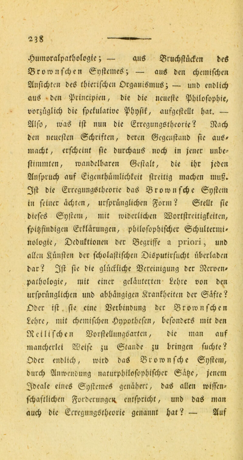 »^umorofpaf^ofocjie; — miö 35ruc^f?ucfcn ^cö JBcomiifc^cn <^pflcnie^; — ouö &en c^cmifc^m Slnfic^fcii bei? ((iieafc^eii Orgoni^muö; —- ünb cnblic^ ou^ »bcn ^^rindpfe», bie bie ncuef?c ^l;iIofopt;ie, tjorjüglic^ bie fpcfuiadoe aufgefleflt f)at. — SilfO/ nj'ai? ijl mm bie (Srregungßfi^eorie 9f?nc^ ben neue|Icn @c^)rif(en, bcren ©egenllanb fie auf?^ ntac^)(, ccfc^einf fic burc^am? noc^ in jener uube^ i jlinimfen, mniibclbaren ©cflalt, bie i^c jeben Sjnfpi'uc^ auf ^igeni^uiiilic^feif fTrciticj machen niu§* 3l^ bie ^iTegungßtbeorie baö Sroronfc^c @p|Iem in feiner achten, urfprunglid^en gorni? ©fefifr fi'e biefc^ 0p|lcni, mir n?ibcciid»en 2Bortfirei(igfeiren, fpi^ji'nbigen ^rfiarungen, pl)UofopMfcf;er @c^ul(erini' noiogic, £)ebuftionen ber 55cgriffe a priori, unb a0en ÄunfTen ber fc^oiafüfe^en 53ii?putirfuc^t überfaben bar? 3|b fie bie gfucffic^e ißcrcinigung ber S^cruen^ patbofogie, mit einer gclaufeden' £ebre bon ben urfprungUc^en unb abhängigen ^ranfl;eifen ber 0dffe ? £)ber ifi, fie eine 25erbinbung ber Sroibufchen £ehre, mi( chemifchen‘f)ppofbefen, befonber^ mit ben e i I i f ch e n 2?ocfieÜiingi?artcn, bie man auf mancherlei Steife ju @tanbe ju bringen fuchfc? £)bcr enbiieh, tuirb baö ^romnfehe @p|?em, burep Simvenbung naturpbilofcphifch<^*^ @d|c, jenem 3bealc eineö @pilcmeö genähert, baö allen tviffen^ fchaftUchen gorberungcH. cntfprtchf/ unb baö man I öueh bic ^cregung^theorie genannt iat? — 2(uf