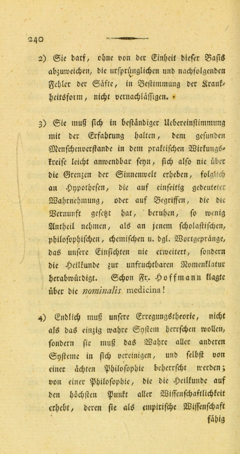 / 040 ——— 2) @ie bacf, cöne t^on bec bicfer ^aft5 abjuttjeic^eiT, btc urfpcünglic^en unb nac^fclgcnbcn gc^Uc bcc @affc, t» Q3eftimmun9 bcc Sranf^ lieirjjfonn, nic^t bcrnöc^ldlTi^ciu ^ I 3) @ic mußt ftdfy in bef^anbigcr Ucberecnflimmuti^ mit bcc ^cfaöcung I;al(cn, bciu öcfunbc« ^?cnfc^enocc|?anbe i« bem praffifc^cn 3ÖirfungiS^ fccifc leicht ctnmcnbbac fepn, pc^ aifo nie ubec bic @rcnjcit bcc ©inncnnjcit cr^)ebcn, foiglrcp an *^9pof^cfcn, bic auf cinfeicig gcbcuicfcr 2Öai;rn'cI)mun9, ober auf ^cöriffen, bic bie SSecnunfC gefegt l)nt, ' bcru()cn, fo menig 2int(;eil ncl)men, al<5 an jenem feboiaffifepen, pbUofopf;ifc^cn, c^emifepen u. bgL SSortgeprauge, bai5 unfci'c €inpc^ten nie ctmeifeef, foiibern bie ^cilfunbe ^uc unfruchtbaren 9^omeuf(atur herabmuebigt. @chon gc* »C>üffmann flagtc über bie nommalis medicina! / I 4) (Enbltch mup unfere Srregung^fbeorie, nicht a(^ baö einzig wahre @p)lein h^rrfch^» tvoüen, fonbern fie nmg ba^$ 2Bahrc aller anberen 0ppcmc in pch bereinigen, unb felbp bon einer dehfen ^Ujilofophie beherrfcht werben; bon einer ^^^hilofophie, bie bie »^eilfunbc auf ben hbchpen ^^unft aller Sßiffcnfchaftlichfeit erhebt/ beren pe al^ empirifch^ SBiffenphaft fähig