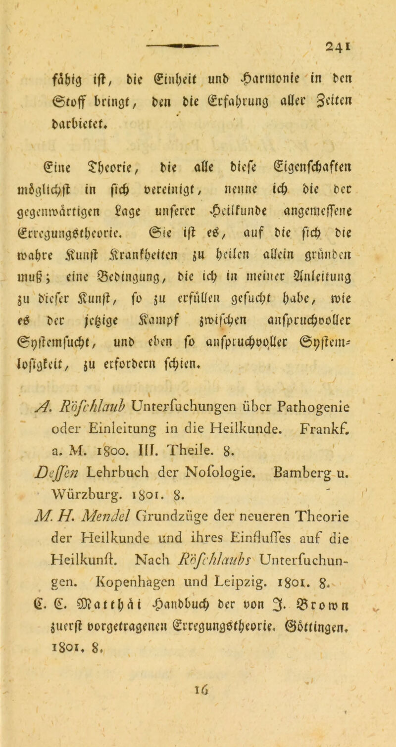 ifl, bic unb v^arinonie in bcn 0toff bringt, b^a bie (£rfa^rung allrr 0 bacbictct* \ (5inc ^^^)coric, bie aßc bicfc (Sigcnfcbaftcti inbgtic^jt in ficb tereinigf/ nrnnc icb bic bcc gc9cim>drtigcn £nge unfcrcc »Ocilfunbc angcmcffene (ifrrcgung^tbcoric, @ic ift ce!, auf bic ficb bic n>abrc ^^'un(l Äranfbcitcn ja bcilcn allein griinbcii » inu§; eine ^ebingung, bic icb in iiieinec Einleitung SU biefer Äunf!, fo ju erfiUlcii gefuebt babc, n?ie f5 ber jc$ige ^ampf ^wifd;en anfpviic^i?oüec 09tiemfucbf, unb eben fo anfpiucbuo.llec 0i;|lcm- lofigteU, ju erfoebern febien* I t Rojchlauh Unterfuchungen über Pathogenie oder Einleitung in die Heilkunde. Frankf, a. M. igoo. Ilf. Theile. 8. ' I Deß'e72 Lehrbuch der Nofologie. Bamberg-u. Würzburg. iSor. 8. M. H, Mendel Grundzüge der' neueren Theorie der Heilkunde und ihres EinHufics auf die Heilkunfl. Nach RöfcIiJauhs Unterfuchun- gen. Kopenhagen und Leipzig, igoi. 8* ^atfl;di *f)anbbucb ber oon 3. Q?ron>n Suerff oorgetragenen ^rregungetbeorie. 06ttingen. iSoi, 8. Ul ■