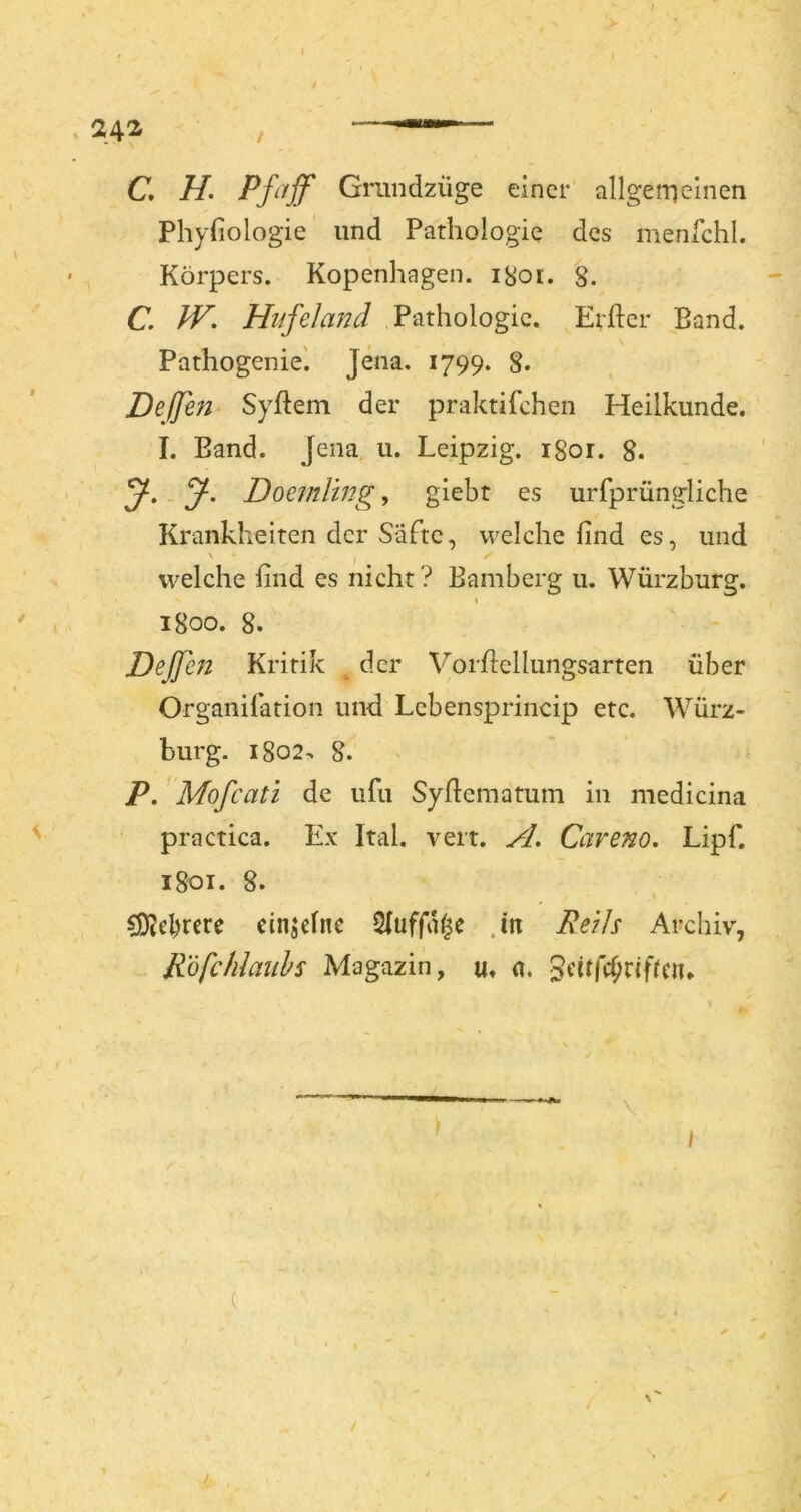 C, H. Pßijf Grundzüge einer allgerneinen Phyfiologie und Pathologie des menfchl. Körpers. Kopenhagen. iSoi. g. C, JV. Hufeland Pathologie. Erfter Band. Pathogenie'. Jena. 1799. 8. Dejfen Syftem der praktifchen Heilkunde. I. Band. Jena u. Leipzig, igor. 8. Doemling, giebt es urfprüngliche Krankheiten der Säfte, vrelche find es, und \ ^ welche find es nicht ? Bamberg u. Würzburg. \ igoo. g. Dejfen Kritik ^ der Vorftellungsarten über Organifation und Lebensprincip etc. Würz- burg. Ig02^ 8. ' P. 'Mofcati de ufu Syficmatum in medicina practica. Ex Ital. veit. A. Careno, Lipf. igoi. 8. ?ÖJcl)rcre cinjeltie 2(uffa^e Jn Reils Archiv, Röfchlaiihs Magazin, u« a. 3eirfd;rifrciu