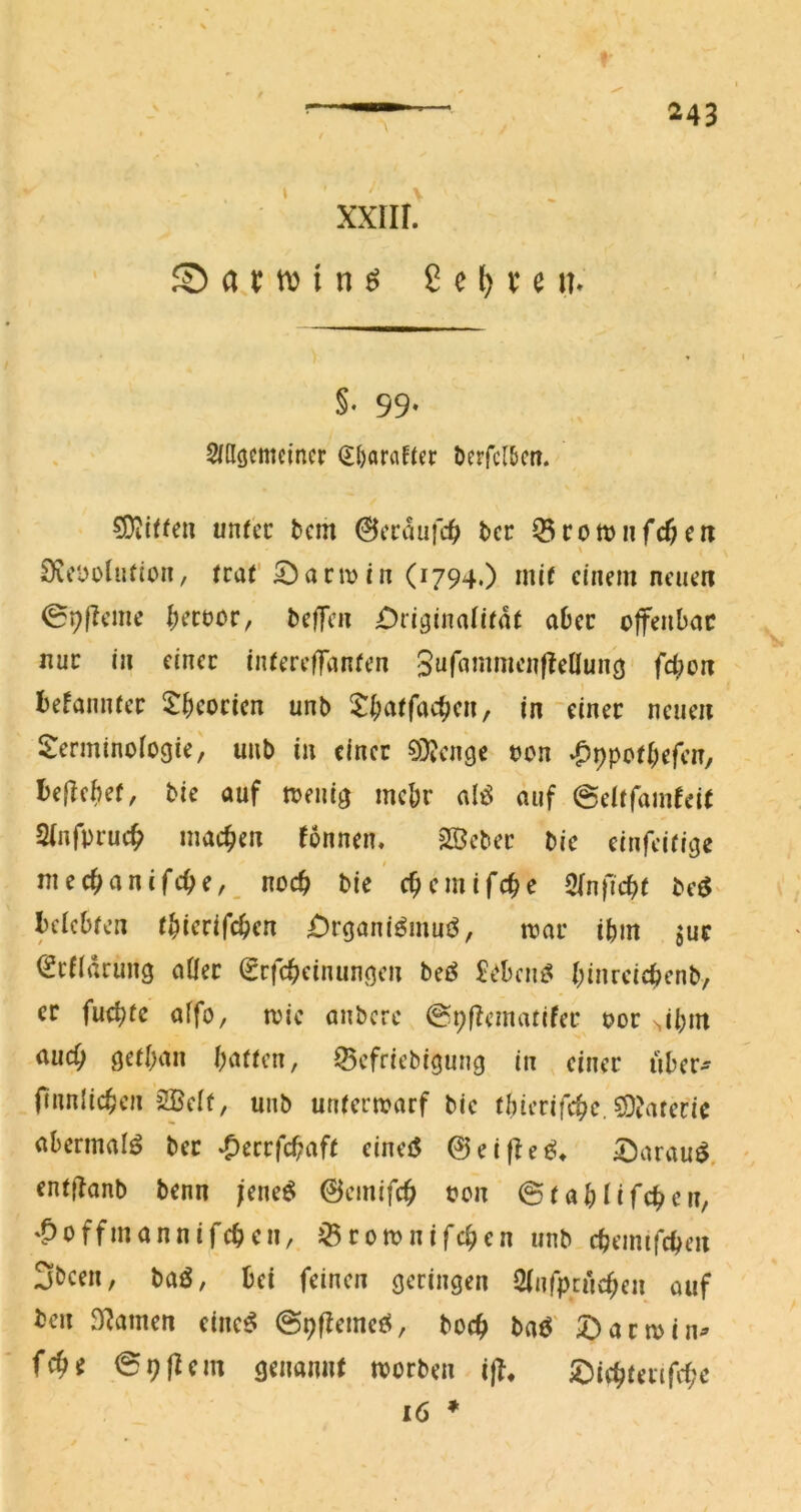 XXIIL S5attvinö ßc^veit. §. 99. ^ßöemcincr d()oraftec öcrfcl&m. 5D^i^^e^ unfcc bcm ©ccaufc^ bcc ^cotviifcftnr \ Dic'ooliifton, fraC 5^arm in (1794.) mi( einem neuen 09f?eme I;ecüor, tsefTen £>iigina(irat aber offenbar nur in einer iiUereffanfen Suf^inint’nf^eUunö fd;on Befamuer i^bcorien unb in einer neuen i^erminofogie, uub in einer 0)Jenge oon »^pporbefen, I)e|lcbef, bie auf toenig mehr alö auf ©elffam^ei^ Sinfpruc^ machen fonnen, Sßeber bic einfeifige I niecban(fcbr,_ noch bic ebemifebe 2(nficb( be^^ Icicbren tbicrifeben £)rgani^inuj^, toar ibm jue ^efiarung aÖer (Srfebeinungen bei^ £cbcnt^ binrci4>enb, er fuebte aifo, roie anbere ©pfTematifer oor ^ibm auch geiban bnücn, ^efriebigung in einer über- finnlicben 2BcI(, unb uniertoarf bie ibierifebe, 5)?ateric abermai^ ber *Oerrfcbaf( eineiS @eifle^* iDarau^. entjTanb benn jeneö ©einifcb oen ©iabUfeben, '^offmannifeben, i^romnifeben unb cbeimfcben 3been, baö, bei feinen geringen Sinfpeneben ouf teil 9?amen einc^ ©pflemeö, boeb baö' ^)arn>in^ febe 09 fl cm genaniK toorben ijl* iDicbtenfcbc 16 *