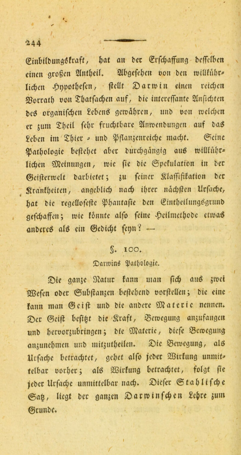 <244   / ^inüilbunö^fraff, ^at an bec l^rfc^iaffun^' beffelbcn einen großen 2inil)eif» 2U'gefel;eii oon ben toiüfiibc^ licken ^ppof^efen, • f?ellt 5)actoin einen reid;cn 23orrati) oon l^öatfac^ien auf, bie iiUcrefTante Sinfidjfeit 1 ' beö ocganifc^en £eben^ gemd^)rcn, iinb oon tx>eld>en ec jum ^Ji)eil fel)c fruc^rbace Slmoenbungen auf ba^ £eben im hier ^ unb ^'(lanjenreic^e inac^f. @einc ^atbologie be|fel)et aber biircbgangig auö toiÜfubr* licken Meinungen, toie fie bie @pcfulatlon in bec ©ctßermeit baebiefer; ju fcinec ^iaflftftfnrion bec ^ 5tranfl)citen, angeblich naef» ii;cec ndebf^en Uefaebe, bat bie cegeÜofe|lc (finfbeiiunge:gninb gefebaffen; toic fonnte alfo feine ^0<:iJjnctbobe etivaö anbecr^ 0rbicbt (t'9«» — §* 100. JDömnnö ^'atbologie. s^^ie ganje 9taüic fann man (leb a'^et SQSefen obec 0ub|banjen be(?ebenb öoefTetten; bie eine fann man @eijt unb bie anbece COJatecie nennen» 5])ec 0eifb beft^t bie'Straft, Semegung anjufangen unb beroorjubeingen; bfe ?0?atecic, biefe ^ctveguiig onjunebmen unb mitjutbeileiu 2)ic Seivegung, alö Xlcfacbe betcaebfef, gebet alfo jebec 2öirfung unmif^ felbac oocbec; al^ SOSiefung betrachtet, folgt |te jebec llrfacbc unmittelbar nach» tiefer ©tablifcb'^ 0a^, liegt bec ganjen ^aetvinfeben £ebrt jum 0cunbc. I