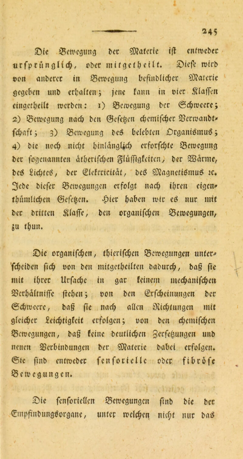 ^cc ijl cnfnjcbec tirfprunoHc^, ober inirocf^eilf. ©iefe mirb oon anberec in ^5ea>eöw>i9 befinblid^cu 0}?aterie gegeben unb erl;ahen; jene faim in tiec 5liajTen 4 eingetl;eiU werben: i) 33cmegung ber @c^weere; 2) i^ewegung nach ben 0efe^en cbcmifc^er SJeewembt^ I fc^^aft3) Bewegung bc^ belebten £)rganiömu^ 3 4) bic noc^ nid;t binlang4cb erforfc^te 53ewegung bet fegenannten atberifd^en glulTigfeiten; ber 2Bdrnie, be^ £ic^fe^/ ber (^ieftricitdt, beö 03?agneti^mu^ lu ' 3ebe biefer Bewegungen erfolgt nad> il;ren eigen» t^nmlic^en ©efclcn* ^^ier ^nben wir eö nur inif ber britten klaffe; ben organifc^en Bewegungen, gu t()un. ' . 5)ie organifc^en, t^ierifc^cn Bewegungen unter» ‘fc^eiben fic^ oon ben mitgetbeilten baburc^>, ba§ fte mit il;rer Urfac^c in gar feinem mec^>anifc^en Bcrl)dltni|Te fteben; oon ben (grfebeinungen ber 0cbwccre, ba§ fie nacf> allen öiic^tungcn mit gleicher £eicbtigfeit erfolgen; oon ben c^cmifc^en Bewegungen, ba§ feine beutlic^en 3<^rfe^ungen unb neuen Berbinbungen ber ?0?aterie babei erfolgen* @ic finb entweber fen fori eile ober fibrofe Bewegungen* \ )Die fenforiellen Bewegungen (inb bie bet Cmpfinbung^organe, unter welc^ien nicf;t nur baö