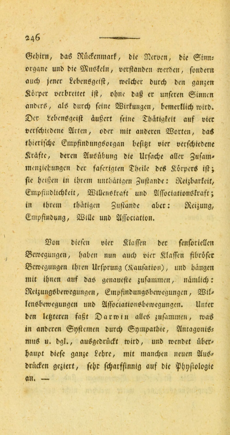 @e()irn, baö , bic S^crocn, bie (Sinns Organe unb bie O^iuefcln, oecflanbcn tterben, foiibern ouc^ jener Jebcnegctfl, n>clcbec bureb ben ganzen Äorper oerbreitet iß, ebne taß er unferen ©innen onbtr^/ al^ bureb feine 5Birfungcn, bemerflieb toirb. 5^cr IVbcn^gcift du§crt feine Sbatigfeit auf oiec tcrfcf;tebenc 2(rtcn, ober mit anberen SSJorten^ ba^ tbierifebe ^mpfinbtmgt^organ befi^t oier oerfebirbene 5vraftc, bereu 2(ueubung bie Urfacbe aller inenjiebungcn ber faferigten l^beile beö 5l6rperö i|f; fie beifjen in ibrcin untbatigen övei^barfeit, €mpfiiiblicbfeit, SßiÜenofraft unb 2i|Tociatioiu5fraft; in fbrem tbatigen 3«fi‘Jnbe aber: Dicijung, (Empfinbung, äBiüe unb SIffociation. I 2}on biefen oier ^talfen ber fenforieta $5eioegungen, bt^ben nun auch oier 5^faffen fibrofec iSeioegungen ihren Urfprung (Xaufation), unb bnngen mit ihnen auf bae genaueftc jufammen, ndmiieb: 2^e^ung0ben?egungen, (Sinpfinbungobcrregungen, 2Bif^ Icnöbetoegungen unb SllTociationebemegungen, Unter ben leiteten fa§t £)arn>in alle^ jufammeu/ roa^ in anberen ©pflemen buref; ©pmpatbic, Qlntagoniö; niuö u* bg!,, au^gcbriuft toirb, unb n?cnbe( uber-^^ baupt biefe gonsc £ebre, mit manchen neuen 2iutf*- briicfen gegiert, febc fehaeffinnig auf bie »^bh^ologie an. —