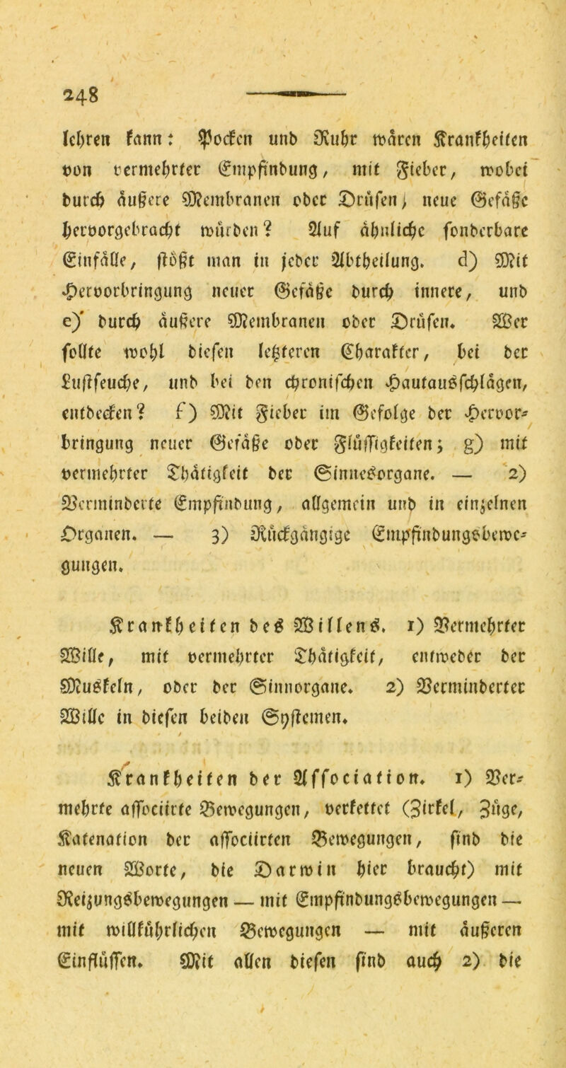 Icl)rcn fnnn; ^orfcti unb Ovu^r tbarcn 5?ranf^)eircn ton tcrme()rfec (gmpfinbunö, mit mobct burcö au§cre ?0?cmbrancn cbcc S^rufcii; neue ©cfn§c ^ci'üorgcbracbt mürben ? 2iuf abntic^c fonberbarc ^infaÜe, fto^f man in /cbcc 2ibtbeiiung. d) 5D?it ^eroorbringunö neuer ©efn§c bureb innere, unb e)' bureb aui?ere ?D?embranen ober ^^^riifeiu Siöer foÜte loobl tiefen (eiferen ^brtraffer, bet bcc £n(lfeucbe, unb bei ben ebronifeben ^autauöfcbiaöfn, entbedfen? f) ?0iit lieber im ©efoitje ber ‘^eroor- bringung neuer ©era§e ober SIufTiöfcit^n; g) mit oermebrfer ber ©inne^organe. — *2) S^erminberte (gmpfinbung, allgemein unb in einjeinen Organen. — 3) Dtncfgangige iSmpfinbungobemC' \ ^ranfbrifen beö 2Bif(en^. i) 9?ermebrfer SßiCIf, mit oermebrter $:bat/gfcit, enfmeber ber SDiu^fefn, ober ber ©Innorgane. 2) 23crminberter 2ßiüc in tiefen beiten ©pftemen. t ^ranfbeifen ber Siffociation. i) 2?er-- mebrfe afToeiirfe 33emegungen, oerfettef (jitfet/ 3»9^/ .^afenation ber afTociirten 53emegungen, finb ble neuen 2ößorte, bie 5^armin bicc brauebO mit 0?eipng^bemegungen — mit (Jmpftnbung^bemegungen— mit minfnbriicben ^ßemegungen — mit anferen