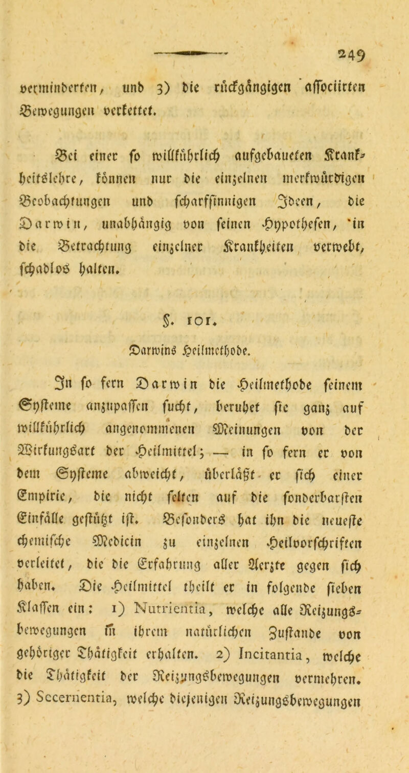 iBemcgungeii' t)cc^et(et ^ci einer fo tviüfui)rlic^ nufgcDauefen :^canF^ I)ctf^Ichre, Fönncu nur bie einzelnen nicrfmuctngcu ^cobac^fungen unb febarffinnigen /3bccn, bie S^armin, unabhängig uon feinen «^ppothefen, 'in I bie Betrachtung einzelner ^YanF{)ei^^^, tJcrmebt, fchablbö halten. ' ' / f * t §. ror. ©arroinö ^cilmcthobe. 3« fo fern 5^artt)in bie ‘Oeilinethcbc feinem ^hfbeine anjupaiTen fucht, beruhet ftc gans auf' rrillfuhrlich angcncminenen 5D?einungen von ber ^ 2Birfung^art ber'Heilmittel; — in fo fern er oon bem @9|?eme abmeicht, überlast- er fich einer (Empirie, bie nicht feiten auf bie fonberbarften ^infdlle gej^u^t ifb. Befonber^ ^at ihn bie ueuefle chemifche 50?ebicin ju einzelnen Hciloorfchriften oerleitet, bie bie Erfahrung aller Sicrjte gegen fich haben, ©ie Hrüniittel thcilt er in folgcnbe fieben 5vlatTen ein: i) Nutrientia, welche alle jKeijung^- bemegungen fn ihrem natürlichen Jt^f^^nbe oon gehhrtger ^E'hdtigFeit erhalten. 2) Incitantia, mciche bie Thdtigfeit ber Scei^yng^bemegungen oermehren. 3) Sccenientia, welche biejenigen iXeijung^bemegungen