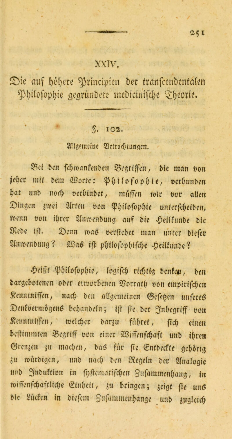 XXTV. ©IC auf ()6()crc ^rindpicu t)cr tranfccnt>cnfalcn ^l)iIcfopl)ie mebicimfd)c ^^;l)covic* §. 102. Snicjemcinc Q5etrac(}Uin(5cn. Q?ct bcn fc^manfcnbe» Scgrijfen, bte mnn mx fc^ct mit bein i^ortc: pI)Uofopl)ie/ vevhunbax ^(it iinb noc^ ocrbinbcf / mufTcn n?ic boc aüeti ^{n^cn jtbei 2lrfen bon uiUcrfc^cibcn, rocnu bou il)rcr Qlnibcnbung auf bic *^cilfunbc btc £fiebc tjf. ^cun maß tKvjlcf)ct mau unfcr btcfcc Sintbcnbung? 5S}aö p{itIoropl)if4c ‘^cilfunbe? tictitig bcnfc«, bm bvir^ebofcnc» ober emerbenen 25ocrajb bon cmpirifcf;c« fenutnifTcn, na4? bcn allgemeinen 6cfe^cn unferc^ . 2)enfbecm6gcnö bcbtinbeln; ift ftc bec 3nbc(jrif7 bon ilcntuniffen,' mdcbcc barjii fu(;ref, fid) einen beftinnmen j^cöriff bcn einer ?S$i|Tenfdb^if( unb ,ibrc« 0rcn;en ju machen, laß für fic, 0itbccffe öcb6ri0 ju ibürbigen, unb nach ben Sve^cln bec Slnalogic unb 3nbuflion in rDficnuUifcbc» 3«f<-imincnbano, in tbiffcnfcbaftlicbe ^inbeil, ju bringen; jeigt fte unc^ bic Sücfen in biefem 3»r<uiimcn(jangc unb jugleic^ I