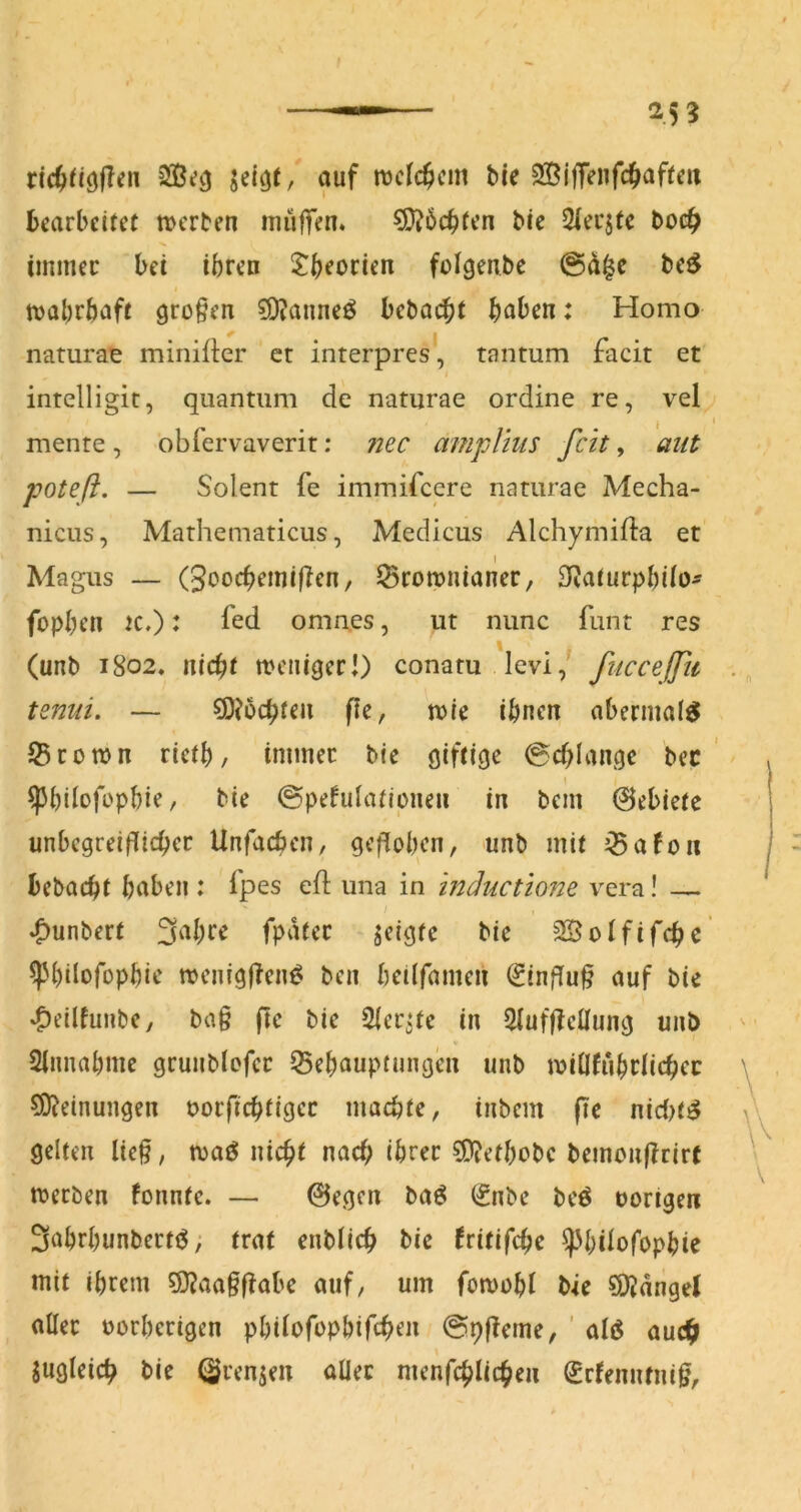 ric^f/öfTen auf njcfc^cin bie 2BlfTenfc(>affm bearbeitet n>erben muffen. Möchten bie 2iecjte boc^ iinmec bet ihren J^hrocien foigenbe be^ tvabrbaft großen ?D?anneö bebO($t haben: Homo naturae minifkr et interpres, tantum facit et intelligit, quantiim de namrae ordine re, vel mente , obfervaverit: ?iec amplius feit, aiit poteß. — Solent fe immifeere namrae Mecha- nicus, Mathematicus, Medicus Alchymifla et I Magus — (3oochemifTen, ^romnianer, 3^^a^urphi^o^ fophrn K.): fed omaes, ut nunc funt res (unb 1802. nicht mciiiger!) conatu levi,' fuccefßc . tenui. — ^Jochten fle, n>ie ihnen abermaf^ Stomn rieth, tntinec bie giftige @chlange bec ' / I ^hÜofophie, bie ©pefulatipnen in bem ©ebietc unbcgreifTichec Unfacben, geflohen, unb mit ^Safon bebacht haben: fpes eft una in inäuctione vera! — t .^unbert S^hre fpatec geigte bie SSoIfifchc ^hilofophie menigfTcn^ ben heilfamen (Einfluß auf bie *C)eilfunbc, ba§ ftc bie Sier^te in 2(uf|ictlung unb Sinnahme grunblefcr Behauptungen unb millfuhrlichec Meinungen oorfichfigec machte, inbem fie nid>t^ gelten lie§, maö nicht nach ihrer ^O^ethobe bemoufTrirf merben fonntc. — 0egcn baö (Snbe bcö »origen Sahrhunbertö; trat enblich bie fritifche ^hÜofophie mit ihrem 9}?aa§f!abe auf, um fomohl bie 9)Jdngel aller »orherigen philofophifchen 0pf!eme, ' alö auch Sugleich bie ©rennen aüec menfchlichen (jefenntnig.