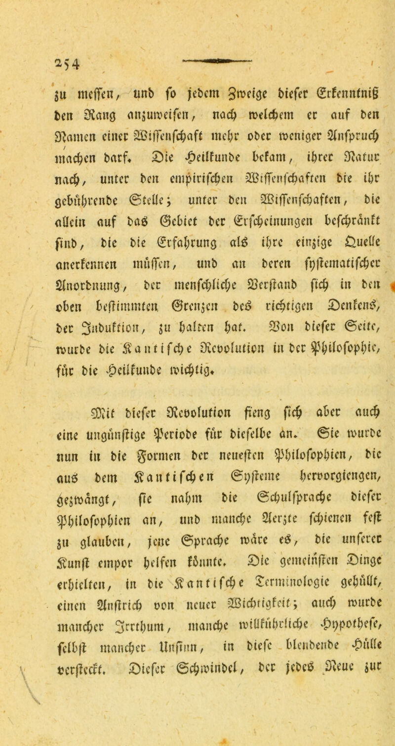 's 254 — . *511 nicITcn, unb fo jebcm tiefer Sr^ennini§ beit OJaiiö miäua^eifen, noc^ melcbem er ouf ben SRamen einer SBiffeiifc^afi mcl;r ober tueni^er Slnfprucf; machen barf« 5])ie *Oeilfunbc kfam, ihrer S^vtruc nach/ unter ben einpirifcben SS^iffenfchaftcn bte ihr ßcbührenbc ©teile; unter ben SBiffenfchaftcn, bie allein auf baö 0ebiet ber ^rfcheinungen bcfchranft finb/ bic bie Erfahrung al^ ihre einjigc Quelle anecfcnnen inulfen, unb an beren fptlcmatifchcc - Slnorbnung, ber menfchltcf;e SJerjianb fleh in ben ^ / eben beffimmten @ren;cn beö richtiöen ^^enfciu^, ber Snbuftion, ju balrcn bot. 5Bon tiefer ©eite, tvurbe bie ^lantifche Ovcüolution in ber für bie v^eilfunbe ivichtiä* -^it tiefer Üvcüolufion ft'eng fich aber auch eine unöünffige ^Vriobe für biefelbe an* ©ie ix'urbc nun in bie gönnen ber neueficn ^btlofcphien, bic aue; bem i^antifchen ©i;|tcme bcrDoröicn^en, Öejmangf, pe nahm bie ©chulfprache tiefer ^H)ilofopbicn an, unb manche Sler^tc fehienen fefl ju glauben, jene ©prache rnare e^, bie unferec ^'unp empor hrlfcn fönnte, ^ic gemcinpen Singe erbicltcn, in bie ^antifche Scrminolcgie gehüüf, einen 2lnprich oon neuer SSiebfigfeit; auch mürbe mancher 3rrthum, manche millfiihrliche ^ppothefe, felbp mancher llnpnn, in tiefe . blenbenbe ^ülle bcrpecft. Siefer ©chminbel, ber jebeö ö^eue ;ur