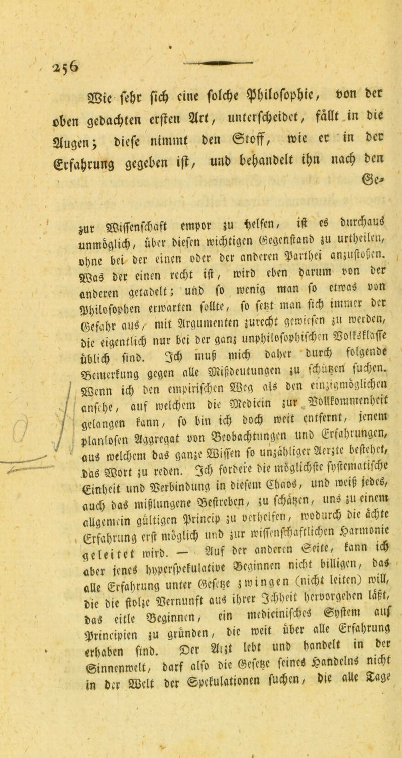 SÖic fefec ein« ton tcr oben gebaebten crflcn %tt, uiucrfcbcibct, faöt.in bic Singen; biefe nimmt ben tote ec in bec ^cfcib^w^ö gegeben ift/ nnb bebnnbelt ibn ncicb ben 0e^ jur SOiffenfibaft empor ju helfen, i<l eö burebauö unm^glicb/ über biefen miebtigen (^eöcnftonb iu urtbeilen, ebne bei ber einen ober ber anberen ^artbei enjuftofien. bec einen recht iü / mirb eben barum oon ber enbecen getabelt; uiib fo menig man fo ctroaö oon «tbilofopben ermarten foUte, fo feßt man ftcb immer ber (5efabr au^/ mit Slrgumenten sureebt gemirfen ju merben, bic eigentluh nur bei ber ganj unpbilofePbif^K« 55olf.jnajTe üblich finb. 3ch muf mich baber burch folgenbe ?5cmerfung gegen alle 0)iifbeutungen ju tehüßen fuchen. f Sßenn ich ben empirif(hcn 5Bcg aH ben einjigmbglichen ,ßnfd)C/ ouf melchcm bio lOtebicin jur 5ßolllommenbnt gelangen fann, fo bin ich hoch mit entfernt, jenem planlofen Slggrcgat oon Q5eobachtungen unb erfabrungen, ' ou^ mclchem baä ganie SBiffen fo unjabliger Sterjte beliebet, ,baö 3ßort äu reben. 3eh forbeic bie möglichfle fpftematitchc einbeit unb 55erbinbung in biefem ebao’i, unb mei§ jebe^, ßueh baö mißlungene ^eflreben, ju fchßben, uniJ 511 einem flUgemein gültigen iPrincip 3U ocrbelfen, moburch bic ochtc erfabrung er|l möglich unb jur irilfmfrhaftlichen .Harmonie geleitet mirb. - 9luf ber anberen ^eitc, fann ich ßber jene^ bppcrfpefulatioe Q5eginnen nirfu billigen, ba5 ßUe erfabrung unter (9efcße jmingen (nicht leiten) nnü, j)ie bic üoljc Vernunft au^ ihrer 3chheit beroorgeben laßt, eitle Q5cginncn, ein mebicinifcheö @p|lem auf ^rineipien ju grünben, bic mett über alle Erfahrung «haben finb. ©er SliJt lebt unb banbeit in ber ©innenmelt, barf alfo bie (^efcBc feinet j?anbeln^ nicht in ber S33elt ber 0petulationen fuchen, bie alle Xage