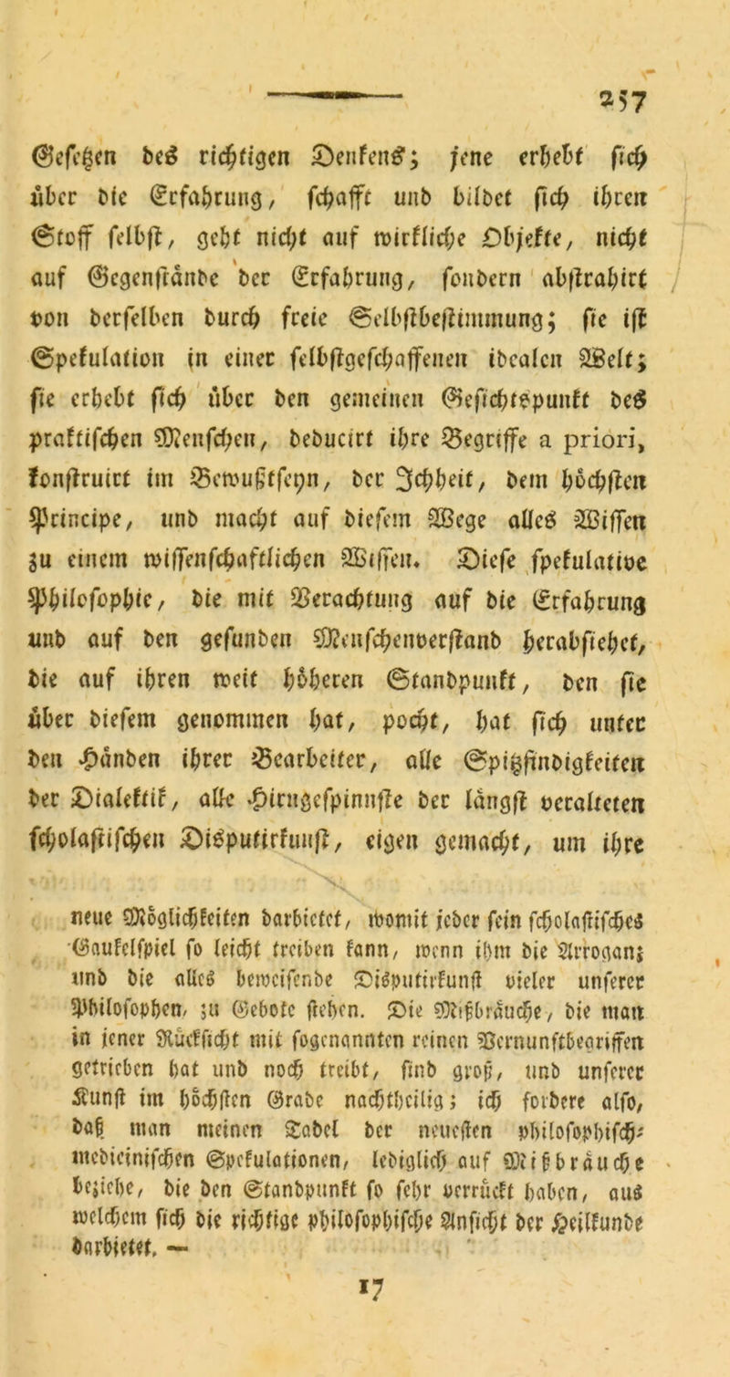 257 ©efc^cn beö richtigen 5Denfen^; jene er&eüf fid^ xiber bte €cfa^)ruiig, fc^cijft unb bilbct fid) ü)ceit j @rü|f felbfl, gcb( nic^t auf mtHid)e OhjdU, nid)t j auf 0cgenftdnbc'bcc Erfahrung, fenbern ' al)|Ical;ir( ton berfdben bureb freie @clb|16efliminung; ftc i(t ©pefuiadon in einer fdbffgerci;affenen ibealcn ^el(; fie erbebt ftc^ ' iibcc ben gemeinen (?ieficbtopuutt bc^ praftifeben ?D(enfd)eu, bebucirt ihre begriffe a priori, fonffruict im iBemufiffepn, ber S^bbeif/ bem bocbj^c« principe, unb macht auf biefem 2Bege alleö üBiffett 5u einem mi(fenfcbaft(icben 2Bi|Ten* S^iefe /petulatioc ^hiiofophiC/ bie mit Q5eracbfung auf bie (Srfabrung imb auf ben gefunben ?D?enfcbenter(?ttnb brrabfiebet, bie auf ihren n?eit b^beren ©tanbpunft, ben (le «ber biefem genommen i)at, pocht, l)at fich unter ben ^dnben ihrer JBearbeifer, oüe ©pi$|inbigfeitai ber 2)ialeftif, atk *C>irn0erpinnfIe ber idngff teralteten fcholaftifchen ^i^putirfunf^, eigen gemacht, um ihre neue rOioglicbfeifen barbiefef, iPomit icber fein fcholaftifcheä ■(^auFelfpiel fo leicht treiben fann, wenn ibm bie 5lrroganj unb bie flUeö beiocifenbe S5iöputirFun(i uieler unfercr 5pbilofophem ju (^jebotc fteben. JDie ^OJifbrÜuche, bie man in iencr SHucfricht mit fogenannten reinen ^Bernunftbeöriffen getrieben hat unb noch treibt, finb grop, unb unferec Äunjl im hochflen @rabc nachtheiligj ich forberc alfO/ bat nuin meinen Sabel ber ncuejlen philofophifch' mcbicinifchen ©pcfulationen, lebiglich auf SOlifbrauche « hfjiche, bie ben ©tanbpunft fo fehr oerrueft haben, ou^ mclchcm fich bie richtige philofophifche Slnficht ber f?eilfunbe borbietet, — *7