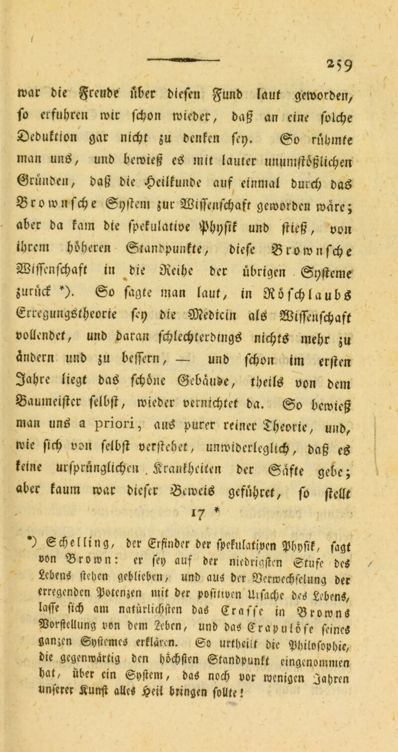 BOI war tce grcube' Aüec biefcn gunb (auf gemorben, fo erfu()rcii n>ic fd?on tviebec, ba§ an eine feiere ^Öebuftion gar nid)t bcnfcii fep. @0 nUmfe man unö, unb beroief cß mit lauter iiniuußö§Uc^en ©riinben, baf? bie »^eil^unbe aiif^ einmal bureb bat^ ^romnfebe '@t;flem jur SBiiTenfcljaff geworben wäre; aber ba fam bie fpefulatioe unb flie^, oou ibrem boberen 0tanbpunfte, biefc 0rownfcbc SSifTenfebaft in ^bie öieibe ber übrigen @t;f!eme Surücf *), @0 fagte man lauf, in Oiofcblaubg grregung^tbeorie fcp bie ?D?ebicin alö Siffenfebaft tollenbet, unb baran fcblecbterbmg^ niebtö mehr ju ünbern unb ju belfern, — unb febon im erjlen 3obre liegt baö febone 0ebaube, tbeil^ ^on bem JSaumeiÜcr felb|I, itieber terniebtet ba. @0 beitieg man unö a priori, an^ purer reiner‘Xbeorie, unb, wie ftrb ton felb|I terfiebet, umtiberlegltcb, ba§ e^ feine urfprnnglicbcn . franfbeiten ber @afte gebe; aber faum itar biefer ^eiteiö gefnbret, fo |feat 17 * •) ecbelling, ber erftnber ber ü)cFulati>cn ^Jbofif/ fagt ton ^rortn: er fei; öuf ber nicbrigflcn etufc bc^ £cben^ Heben geblieben, unb ber SÖcritecbfclung ber erregenben ^otenjen mit ber tofittten Uifncbc bc^ £ebenö, lafe ficb am mUurlifbHen baö ^raffe in Q5ronjnö ?ßorHcUung ton bem 2eben, unb ba^ (Jrapulofe feimi ßanien ©tßeme^ erflaren. ©0 urtbeiit bie ^bilofotbie, bie gegenroartig ben b5cb(icn ©tanbbunft eingenommen bat, über ein ©tfl^nt, baö noch tor itcnigen fahren unferer ÄunH alle« j^eil bringen foütel