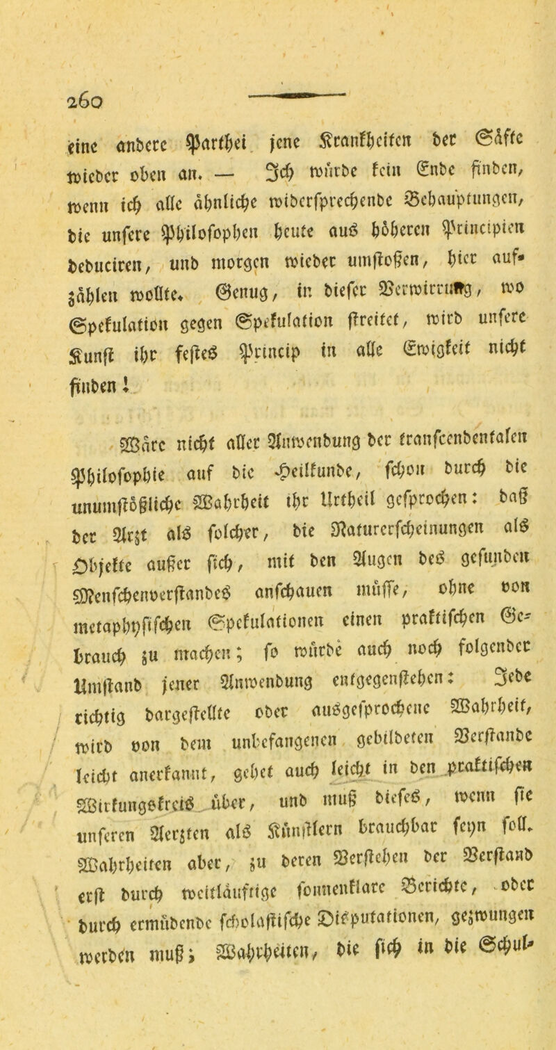 eine anbccc ^nri|)ei. jene 5^can!^cifcn bec 0<^ffc tuicber oben nn« — 3^ tonr&c fein ^nbe finben/ toenn teb viUc obnlicbc toiberfpreebenbe jBebauptim^cn, tie unfere ^bilofopbcn beute auö bbberen ^'rinctpien bcbuciren, iinb morgen toiebec umt^ofen, bice «uf* Sableii tvoüte. , @enug, in biefer 2^crtoirnitg, loo ©pcfulnttou gegen ©pefufation fireitef, mirb unfere :^unft ibc fe|^e^ ^'cincip in alle (Smigfeit nicht finben l. I SBare nicht aller 5lmoenbung ber tranfccnbenfaleii ^bilofopbie auf bic ^eilfunbe, 'febou t>urcb bic unum|B§iicbc SKabrbeit ibe Urtbeil gefproeben: bag ber Slrjt folcber, bie aRanirerfd;einungen al^ r Dbiefte außer ficb, mit ben Slugen M gefunben 5i)?cnfcbenoerj^anbe^ anfebauen muffe/ ohne oon metapbvfifcben ©pefulationen einen praftifeben 0c-- braueb gu macben; fo mürbe aueb noeb folgenbcc Hmßanb jener Slmoenbung entgegciißebcn: 3et>^ I debttg bargefleüte ober auögcfprocbcnc 2Babrbeif/ / mirb oon bem unbefangenen gebilbeten 25er|?anbe kiebt anerfamit, gebet aueb [d^t in ben^peaEtifeben ?S5irfungeErci^. über, unb muß biefeö, toenn ße imfercn Slerjten aB ^tnnß^ern brauchbar fepn fcU. sffiabrbeifen aber, jii beren «Berßcben ber SSerflanb ’ er|t bureb meltldufrige fonneuHarc ©ericbfc, ^obec • bureb crmubenbe fd)olat!ifcbe Disputationen, ge^mungeu tvttlim niußi iaäal;vptcii, tie «n »te