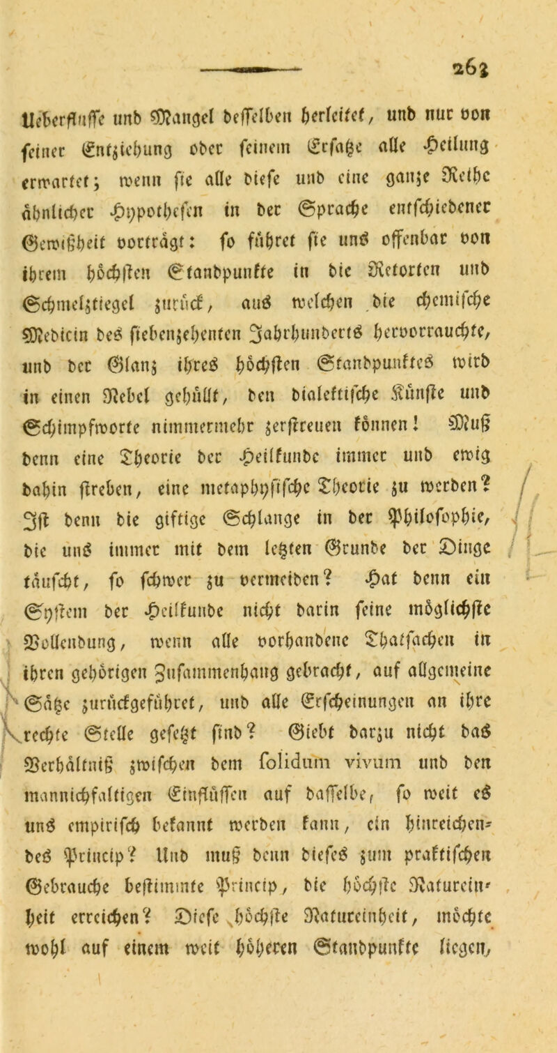 26z Uebcrfluffe imb Mangel bclTcIt'cn ^)er^ct^c(, unb nur von feiner (fn^iebung ober feinem Ifrfa^c aüe ^cilnu3 • ermarief; menn fic aÜe biefe unb eine gunje 9?eibc abnlicbcr *C>i;pbd)efen in bec ©pracbe enffi;iebcnec 6enu6beit oocicdgt: fo fahret fic unö offenbar oon ibrem b^cblKm €tonbpunfte in bic Öletorten unb ^cbmelstiegcl juriuf, auö tvclcben bie cbcmi(cbe Bebirin bee! fiebenjebenten 3abrbnubertö brroorraucbtC/ unb ber @(anj ibretS bbcbftrn @tanbpanftcö tvirb in einen Ö^cbcl gebubt, ben bialeftifcb^ i^unfic unb (gebnupfmorte nimmermebr jerfrreuen fonnen! benn eine Jb^brie ber ^eilfunbc immer unb emig babin ffreben, eine nietapbb’fifcbc 5:bcorie ju merben? 3|l benn bic giftige @cblange in ber ^bifbfopbie, bie üm$ immer mit bem lebten 0cunbe ber‘©ingc / tdufebt, fo febmer ju oermeiben? benn ei« ber *C>d(funbc nicht barin feine mbgüchftc > 25oUcnbung, menn aÜe oorbanbenc iit J ihren gehörigen Jufammenbang gebracht, auf aögemeine P0d6c juruefgefubret, unb alle (Srffhrmungen an ihre SSerbdlfnig jtoifchen bem rolidum viviim unb be« mannichfaltigen (finflufTcn auf baffelbCf fo meit un^ emptrifch befannt merben fann, ein bin^^richcn' beö ']3rincip? Unb mu§ benn biefe^ jum praftifche« 0cbrauche bef^immte ']3rincip, bie bochlTc ölafurciii' , heit erreichen')? ^Diefe ^borhjle SRaturcinbeit, mochte toohl Äuf einem mcic hoh^wn ©tanbpunfte liege«,